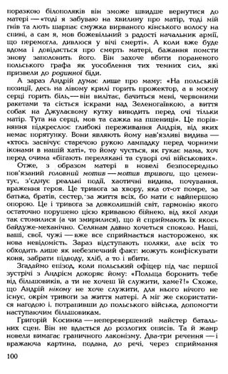 поразкою білополяків він зможе швидше вернутися до
матері — «тоді я забуваю на хвилину про матір, тоді мій
гнів та лють шарпає смужка вирваного кінського волосу на
спині, а сам я, мов божевільний з радості начальник армії,
що перемогла, дивлюся у вічі смерті». А коли вже буде
вдома і довідається про смерть матері, бажання помсти
знову заполонить його. Він захоче вбити пораненого
польського графа як уособлення тих темних сил, які
призвели до родинної біди.
А зараз Андрій думає лише про маму: «На польській
позиції, десь на лівому крилі горить прожектор, а в моєму
серці горить біль,— він вилітає, бачиться мені, червоними
ракетами та сіється іскрами над Зеленогаївкою, а виття
собак на Джулаєвому кутку виводить перед очі тільки
матір. Туга на серці, мов та сажка на пшениці». Це порів­
няння підкреслює глибокі переживання Андрія, від яких
немає порятунку. Вони являють йому нав'язливі видива —
«хтось засвічує старечою рукою лампадку перед чорними
іконами в нашій хаті», то йому чується, як гукає мама, хоч
перед очима «бігають перелякані та суворі очі військових».
Отже, з образом матері в новелі безпосередньо
пов'язаний головний м от ив— мотив тривоги, що цемен­
тує, з'єднує реальні події, хаотичні видива, почування,
враження героя. Це тривога за хвору, яка от-от помре, за
батька, братів, сестер,'за життя всіх, бо мати є найпершою
опорою. Це і тривога за довколишній світ, гармонію якого
остаточно порушено цією кривавою бійнею, від якої люди
так стомилися (а чи змирилися), що й сприймають їх якось
байдуже-механічно. Селянам давно хочеться спокою. Наші,
ваші, свої, чужі— вже все сприймається насторожено, як
нова невідомість. Зараз відступають поляки, але всіх то
обходить лише як небезпечний факт: можуть конфіскувати
коня, забрати підводу, хліб, а то. і вбити.
Згадаймо епізод, коли польський офіцер під час першої
зустрічі з Андрієм докоряє йому: «Польща боронить тебе
від більшовиків, а ти не хочеш їй служити, хаме?!» Схоже,
що Андрій нікому не хоче служити, для нього нічого не
існує, окрім тривоги за життя матері. А міг же скористати­
ся нагодою і, потрапивши до польського війська, допомогти
наступаючим більшовикам.
Григорій Косинка — неперевершений майстер баталь­
них сцен. Він не вдається до розлогих описів. Та й жанр
новели вимагає граничного лаконізму. Два-три речення — і
вражаюча картина, подана, до речі, через сприймання
100
 