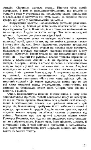 Андрія: «Закипіла запекла атака... Кіннота обох армій
зустрілася, і тоді ж кавалерист-більшовик, що вилетів із
туману і став у стременах на польському окопі, прицілився
з револьвера й випустив сім куль слідом за вороним конем
графа, що летів у закривавлених удилах...»
Напруження зростає, наближається фатальна розв'язка.
Але в новелі ці бойові дії набирають позачасового і поза-
просторового буття. Вони скоріше є тлом для найголовнішо­
г о — тривоги Андрія за життя матері. Так загальнолюдські
цінності піднесені до рівня провідної ідеї.
Треба звернути увагу на епізоди, пов'язані з рядовим
польської армії, одним із тих, що не хотіли коритися наказу
і знову йти під кулі. Вони підсилюють звучання авторської
ідеї. Ось він перед боєм, стоячи на колінах коло кулемета,
божевільно вигукує назустріч «криваво-огненного диску
сонця»: «Смерть!» Трохи згодом він ще безрадісніше крича­
тиме: «Я — бідний! Не рубай...» Власна тривога вирізняє це
слово у враженнях Андрія: «Ні, не привезу я лікаря до
матері... Смерть— кажу я вголос ці слова, а Зеленогаївська
лікарня горить у цей час так само тихо та ясно». Андрієві
покладуть на воза того самого, але вже тяжко пораненого
солдата, і він привезе його додому. А готуючись до похоро­
ну матері, хлопець мучитиметься від божевільного
внутрішнього запитання: «Чому моя мама зціпила губи, як
мертвий солдат?» Ця деталь підкреслює думку про те, що
всі люди однакові перед стражданням, неминучістю, всі
одинокі та безпорадні перед нею. Смерть усіх рівняє: і
ворогів, і рідних.
Отже, позаполітична позиція письменника, в чому його
звинувачувала критика, тільки допомагає йому не відступи­
ти від життєвої правди. Поведінка всіх дійових осіб невиму­
шена й закономірна: поляки, що прийшли визволяти цей
народ від більшовизму, грабують його: забирають коней і
підводи, зривають із грудей Андрія мамин хрестик; прості
солдати хочуть додому; українські селяни стомилися від
війни... Читаємо про все ц е — і хочеться вірити слову
Григорія Косинки, хоч ніде він не висловлює свого ставлен­
ня до зображуваного. Насамперед його цікавить людина, її
внутрішній світ, її такі звичайні проблеми, а загальнолюд­
ські вартості визначають його моральні оцінки, що випли­
вають із самого тексту.
101
 