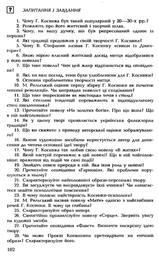 ш ЗАПИТАННЯ І ЗАВДАННЯ
1. Чому Г. Косинка був такий популярний у 20— 30-х рр.?
2. Розкажіть про його життєвий і творчий шлях.
3. Чому, на вашу думку, він був репресований одним із
перших?
4. Які традиції продовжив у своїй творчості Г. Косинка?
5. Чому В. Стефаник назвав Г. Косинку «сином із Дівич-
гори»?
6. Якою мірою власний життєвий досвід митця відобразився
у його новелах?
7. Що таке новела? Чим цей жанр відрізняється від оповідан­
ня?
8. Які, на ваш погляд, теми були улюбленими для Г. Косинки?
9. Основна проблематика творчості митця.
10. М. Рильський оцінив першу збірку Г. Косинки як початок
«епопеї революції». Чи виправдав новеліст ці сподівання?
11. Що таке імпресіонізм як мистецька течія і стиль?
12. Які стильові тенденції переважають в індивідуальному
стилі письменника?
13. Прочитайте новелу «На золотих богів». Про що вона? Що
в ній найголовніше?
14. Як у цьому творі проявляється українська фольклорна
традиція?
15. Що ви скажете з приводу авторської оцінки зображувано­
го?
16. Якими художніми засобами користується автор для доне­
сення до читача основної ідеї твору?
17. Чому Г. Косинка так любив свою новелу «В житах»?
18. Який настрій переважає в цій новелі? Що в ній найголов­
ніше: враження від подій чи самі події?
19. Знайдіть описи природи в ній. Яка їхня роль у новелі?
20. Прочитайте оповідання «Гармонія». Які проблеми пору­
шуються в ньому?
21. Схарактеризуйте найголовніші образи-персонажі твору.
22. Ви засуджуєте чи виправдовуєте їхні вчинки? Чи намагає­
теся знайти психологічне пояснення?
23. В чому полягає майстерність Косинки-психолога?
24. М. Рильський назвав новелу «Мати» однією з найглибших
речей Г. Косинки. В чому ця глибина?
25. Схарактеризуйте образ матері.
26. Самостійно проаналізуйте новелу «Серце». Зверніть увагу
на художні засоби.
27. Прочитайте оповідання «Фавст». Визначте наскрізну ідею
твору.
28. Чи може Прокіп Конюшина претендувати на «вічний
образ»? Схарактеризуйте його.
102
 