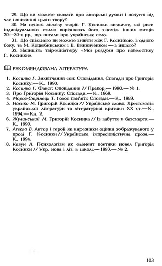 29. Що ви можете сказати про авторські думки і почуття під
час написання цього твору?
30. На основі аналізу творів Г. Косинки визначте, які риси
індивідуального стилю вирізняють його з-поміж інших митців
20— 30-х рр., що писали про українське село.
31. Що спільного ви можете знайти між Г. Косинкою, з одного
боку, та М. Коцюбинським і В. Винниченком — з іншого?
32. Напишіть твір-мініатюру «М ої роздуми про новелістику
Г. Косинки».
Ш РЕКОМЕНДОВАНА ЛІТЕРАТУРА
1. Косинка Г. Заквітчаний сон: Оповідання. Спогади про Григорія
Косинку.— К., 1990.
2. Косинка Г. Фавст: Оповідання//Прапор..— 1990.— № 1.
3. Про Григорія Косинку: Спогади.— К., 1969.
4. Мороз-Стрілець Т. Голос пам'яті: Спогади.— К., 1989.
5. Наєнко М. Григорій Косинка // Українське слово: Хрестоматія
української літератури та літературної критики XX ст.— К.,
1994.— Кн. 2.
6. Жулинський М. Григорій Косинка//Із забуття в безсмертя.—
К„ 1990.
7. Агеєва В. Автор і герой як виразники оцінки зображуваного у
прозі Г. Косинки // Українська імпресіоністична проза.—
К., 1994.
8. Кавун Л. Психологізм як елемент поетики новел Григорія
Косинки // Укр. мова і літ. в школі.— 1993.— № 2.
103
 