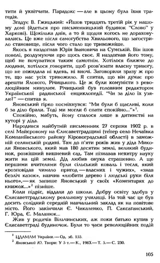 тити й уквітчати. Парадокс — але в цьому була їхня тра­
гедія.
Згадує В. Гжицький: «Йшов тридцять третій рік у нашо­
му домі (йдеться про письменницький будинок "Слово" у
Харкові). Щокілька днів, а то й щодня когось не дорахову­
вались. Це вже після самогубства Хвильового, що загостри­
ло становище, після чого стало ще тривожніше.
Якось я наздогнав Юрія Івановича на Сумській. Він ішов
поволі, роздумуючи про щось своє. Я наздогнав його тому,
щоб не почуватися таким самотнім. Хотілося ближче до
людини, хотілося .говорити, щоб розв’язати власну тривогу,
що не покидала ні вдень, ні вночі. Заговорили зразу ж про
те, що нас усіх тривожило. Я спитав, що він думає про
арешти Ялового, Річицького. Це ж були комуністи з рево­
люційним минулим. Річицький був головним редактором
Української радянської енциклопедії. "Чи за діло їх узя­
ли?" — спитав я.
Яновський гірко посміхнувся: "Ми були б щасливі, коли
б за діло брали. Тоді ми могли б спати спокійно..."»1.
Спокійно, мабуть, йому спалося лише в дитинстві на
хуторі у діда.
Народився майбутній письменник 27 серпня 1902 р. в
селі Майєровому на Єлисаветградщині (тепер єело Нечаївка
Компаніївського району Кіровоградської області) в замож­
ній селянській родині. Там до п'яти років жив у діда Мико­
ли Яновського, який мав 180 десятин землі, великий буди­
нок, розкішний вишневий сад. Там пізнавав нехитру науку
жити на цій землі. Дід любив онука страшенно. А ще
першими вчителями були сільський коваль і тесля, який
«розповідав чимало пригод— власних і чужих», «знав
безліч казок», навчив «любити дерево і людські руки біля
нього»,— як запише Яновський у своїх «Коментарях до
книжок...»2 пізніше.
Коли підріс, віддали до школи. Добру освіту здобув у
Єлисаветградському реальному училищі. На той час це був
досить солідний середній навчальний заклад як на повітове
місто. Його закінчили Є. Чикаленко, П. Саксаганський,
Г. Юра, Є. Маланюк...
Жив у родичів Вільчинських, аж поки батько купив у
Єлисаветграді будиночок. Були то часи революційних подій
1 ЦДАМЛМ України.— Од. зб. 155.
2 Яновський Ю. Твори: У 5 т.— К., 1983.— Т. 5.— С. 230.
105
 