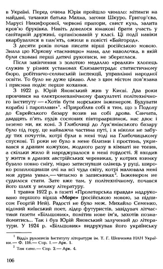 в Україні. Перед очима Юрія пройшло чимало: мітинги на
майдані, тачанки батька Махна, загони Шкуро, Григор'єва,
Марусі Никифорової, червоні прапори, свист куль, залита
кров'ю бруківка. Навіть довелося юнакові брати участь у
санітарній дружині, організованій у класі. Ці події навіки
вкарбувалися в пам'ять, ожили в повісті «Байгород».
З десяти років почав писати вірші російською мовою.
Знала цю Юркову «таємницю» мама, але наволочка, в якій
були сховані перші дитячі рукописи, не збереглася.
Після закінчення з золотою медаллю «реалки» хлопець
служив у різних установах Єдизаветграда: статистичному
бюро, робітничо-селянській інспекції, управлінні народної
освіти. То було не дуже цікаво. Але з цим містом пов’язана
і приємна подія: перше кохання.
З 1922 р. Юрій Яновський жив у Києві. Два роки
провчився на електромеханічному факультеті політехнічно­
го інституту — «Хотів бути морським інженером. Будувати
кораблі і пароплави»1. «Приробляв собі я тим, що з Подолу
до Єврейського базару возив на собі дрова. Санчата,
двадцять п'ять пудів соснових півторааршинок, нас двоє і
веземо ми, як коні. З Глибочиці до Лук'янівського базару
було під гору, це найважча частина путі, і я ніколи не забу­
ду тих почуттів, котрі були в мені тоді на Глибочицькому
спускові. Ті роки не було в мене білизни і простинь, укри­
вався я драним кожухом, жодного разу в кімнаті не топив,
а скільки жило й народжувалося в мені гордості. Я входив
у життя в драних австрійських черевиках, у котрих взимку
бувало повно снігу, міцно затиснувши олівець у руці, широ­
ко розплющивши очі на всі чуда світу, котрі малювала мені
моя дурна уява»,— читаємо в записниках2. Інженером не
судилося стати. Зате вже там, у політехнічному, почався
його шлях у велику літературу.
1 травня 1922 р. в газеті «Пролетарська правда» надруко­
вано першого вірша «Море» (російською мовою, за підпи­
сом Георгій Ней). Радості не було меж. Михайло Семенко,
відомий київський поет, лідер футуристів, завідувач літчас-
тини газети «Більшовик», помітив нове ім'я, захотів позна­
йомитись... Так і був Юрій Яновський залучений до літера­
тури. У 1924 р. «Більшовик» видрукував його українську
1 Відділ рукописів Інституту літератури ім. Т. Г. Шевченка НАН Украї­
ни.— Ф. 116.— Спр. 1.— Арк. 1.
2
Там само.— Спр. 2.— Арк. 4.
106
 
