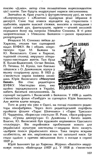 поезію «Дзвін», автор став позаштатним кореспондентом
цієї газети. Там будуть видрукувані нариси письменника.
Звичайно ж, брав участь у футуристичному русі, як член
«Комункульту» і «Жовтня» відвідував різні зібрання й
дискусії. Саме тоді вчився відходити від стереотипів і
шаблонів, шукати власної стежки, вносити в оповідання і
вірші свіжий дух, фантазувати, мріяти — вічний неспокій
передався йому від патрона Михайля Семенка. В ті роки
заприятелював з Миколою Бажаном— разом працювали
репортерами.
Невдовзі М. Семенко виїхав до
Харкова, очолив там сценарний
відділ ВУФКУ. Як і обіцяв, «пере­
тягнув» туди М. Бажана та
Ю. Яновського. Саме в Харкові,
тодішній столиці, вирувало літера­
турно-мистецьке життя. Там були
В. Еллан-Блакитний, Остап Вишня,
П. Тичина, М. Куліш, там близько
зійшовся з О. Довженком, відчув у
ньому споріднену душу. В 1925 р.
з'являється перша книжка опові­
дань Юрія Яновського «Мамутові
бивні». Він стає редактором
ВУФКУ. Мистецтво кіно, яке
щойно зароджувалося в Україні,
вабить багатьох письменників. За
сценарії засідають і Яновський з Бажаном. У 1926 р. навіть
з'являється фільм «Гамбург» за сценарієм Юрія Івановича.
Але життя кличе вперед.
Того ж року він уже в Одесі, на посаді головного редак­
тора кінофабрики. Через його редакторський портфель
пройшли фільми «Тарас Шевченко» і «Тарас Трясило»
П. Чардиніна, «Борислав сміється» Й. Рони, «Вася-реформа-
тор», «Сумка дипкур'єра» О. Довженка і багато інших.
Власне, Ю. Яновський був художнім керівником Одеського
«Голлівуду». Він переймався проблемами нового для
української культури мистецтва— недарма його назвуть
«добрим генієм українського кіно». Така творча яскрава
особистість, як він, вирізнялася на тлі загальної маси. Це
стало однією з причин звільнення його з посади в серпні
1927 р.
Юрій Іванович їде до Харкова. Журнал «Вапліте» видру-
ковує повість «Байгород» (1927 р.). У 1928 р. з'являється
юяновськоіо
107
 