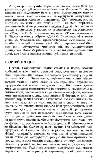 Літературна ситуація. Українські письменники 20-х рр.
розрізняли дві дійсності — національне, близьке їм відро­
дження та невідповідну його змістові більшовицьку версію
життя, задля якої вимагалося заперечувати минувшину,
виповнюватися класовою ненавистю. Світ розчахнувся, як
писав М. Рильський, «на "так" і "н і"— на біле і червоне»,
зумовивши болісне роздвоєння людської душі. Неприхована
правда промовляла у творах «Я (Романтика)» М. Хвильово­
го, «Смерть» Б. Антоненка-Давидовича, «Третя революція»
В. Підмогильного, у збірках «Дні» Є. Плужника, «На пожа­
рищі» Д. Фальківського, приголомшувала сучасників мас­
штабами трагедії громадянської війни, спровокованої біль­
шовиками. Література лишилася вірною гуманістичним
принципам. Вона зберігала віру в незнищенні духовні цін­
ності, хоч і сама зазнала впливу руйнівних чинників.
ТВОРЧИЙ ПРОЦЕС
Поезія. Найпомітніші зміни сталися в поезії, здатній
мобільніше, ніж інші літературні роди, реагувати на довко­
лишні процеси, що набули особливого драматизму у першій
половині XX ст. Ентузіазм докорінного оновлення віршу­
вальної техніки надто захопив авангардистів, передовсім
футуристів, які завзято епатували традиційні смаки, вдава­
лися до цікавих експериментів із поетичним звукописом та
синтаксисом, захоплювалися одивненням метафори, намага­
лися прозаїзувати лірику, розмиваючи її береги. А втім, що
різкіше поривалися зв'язки з класикою, що активніше вихо­
дили авангардисти за межі мистецтва у спорт, у побут, у
політику, то очевиднішою ставала безперспективність їхніх
домагань: адже, втративши навіть у ситуації гри художнє
чуття міри, вони самі позбавляли себе підстав бути митця­
ми. Інтерес до руйнівних чинників, хоч би якого походжен­
ня вони були, привів італійського футуриста Дж. Марінетті
до фашистів, російського кубофутуриста В. Маяковського
до більшовиків. Слідом за ними рушив і український пан-
футурист М. Семенко. Його творчість, зокрема за часів
«Нової генерації», звелася до так званої функціональної
поезії, тобто до кострубатого римування компартійних га­
сел, де вже згасла енергія епатаційного етикету, що спосте­
рігалась у ранній період так званого кверофутуризму (пе-
редфутуризму). Тоді його доробок відсвічував елементами
бароко, естетики вертепу й карнавалу, іронії романтиків,
9
 