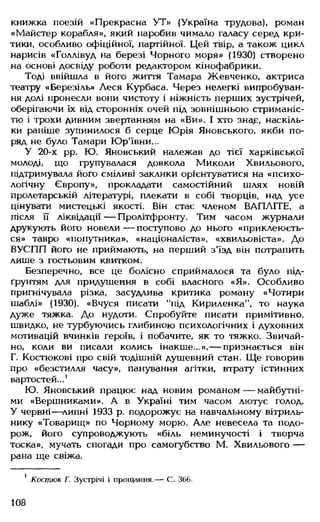 книжка поезій «Прекрасна УТ» (Україна трудова), роман
«Майстер корабля», який наробив чимало галасу серед кри­
тики, особливо офіційної, партійної. Цей твір, а також цикл
нарисів «Голлівуд на березі Чорного моря» (1930) створено
на основі досвіду роботи редактором кінофабрики.
Тоді ввійшла в його життя Тамара Жевченко, актриса
театру «Березіль» Леся Курбаса. Через нелегкі випробуван­
ня долі пронесли вони чистоту і ніжність перших зустрічей,
оберігаючи їх від сторонніх очей під зовнішньою стриманіс­
тю і трохи дивним звертанням на «Ви». І хто зна£, наскіль­
ки раніше зупинилося б серце Юрія Яновського, якби по­
ряд не було Тамари Юр'ївни...
У 20-х рр. Ю. Яновський належав до тієї харківської
молоді, що групувалася довкола Миколи Хвильового,
підтримувала його сміливі заклики орієнтуватися на «психо­
логічну Європу», прокладати самостійний шлях новій
пролетарській літературі, плекати в собі творців, над усе
цінувати мистецькі якості. Він стає членом ВАПЛІТЕ, а
після її ліквідації — Пролітфронту. Тим часом журнали
друкують його новели — поступово до нього «приклеюєть­
ся» тавро «попутника», «націоналіста», «хвильовіста». До
ВУСПП його не приймають, на перший з'їзд він потрапить
лише з гостьовим квитком.
Безперечно, все це болісно сприймалося та було під­
ґрунтям для придушення в собі власного «Я». Особливо
пригнічувала різка, засудлива критика роману «Чотири
шаблі» (1930). «Вчуся писати "під Кириленка”, то наука
дуже тяжка. До нудоти. Спробуйте писати примітивно,
швидко, не турбуючись глибиною психологічних і духовних
мотивацій вчинків героїв, і побачите, як то тяжко. Звичай­
но, коли ви писали колись інакше...»,— признається він
Г. Костюкові про свій тодішній душевний стан. Ще говорив
про «безстилля часу», панування агітки, втрату істинних
вартостей...1
Ю. Яновський працює над новим романом — майбутні­
ми «Вершниками». А в Україні тим часом лютує голод.
У червні—липні 1933 р. подорожує на навчальному вітриль­
нику «Товарищ» по Чорному морю. Але невесела та подо­
рож, його супроводжують «біль неминучості і творча
тоска», мучать спогади про самогубство М. Хвильового —
рана ще свіжа.
1 Костюк Г. Зустрічі і прощання.— С. 366.
108
 