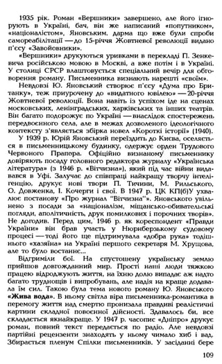 1935 рік. Роман «Вершники» завершено, але його ігно­
рують в Україні, бач, він же написаний «попутником»,
«націоналістом», Яновським. дарма що вже були спроби
самореабілітації — до 15-річчя Жовтневої революції видано
п'єсу «Завойовники».
«Вершники» друкуються уривками в перекладі П. Зенке-
вича російською мовою в Москві, а вже потім і в Україні.
У столиці СРСР влаштовується спеціальний вечір для обго­
ворення роману. Письменника визнають нарешті «своїм».
Невдовзі Ю. Яновський створює п'єсу «Дума про Бри­
танку», теж приурочену до «видатного ювілею»— 20-річчя
Жовтневої революції. Вона навіть із успіхом іде на сценах
московських, ленінградських, харківських та інших театрів.
Він багато подорожує по Україні — внаслідок спостережень
передвоєнного села, але в межах дозволеного ідеологічного
контексту з'являється збірка новел «Короткі історії» (1940).
У 1939 р. Юрій Яновський переїздить до Києва, оселяєть­
ся в письменницькому будинку, одержує орден Трудового
Червоного Прапора. Офіційно визнаному письменнику
довіряють посаду головного редактора журналу «Українська
література» (з 1946 р. «Вітчизна»), який під час війни вида­
вався в Уфі. Залучає до співпраці найкращу творчу інтелі­
генцію, друкує нові твори П. Тичини, М. Рильського,
О. Довженка, 1. Кочерги і свої. В 1947 р. ЦК КП(б)У ухва­
лює постанову «Про журнал "Вітчизна"». Яновського увіль­
нено з посади за «націоналізм, міщансько-обивательські
погляди, аполітичність, друк помилкових і порочних творів».
Не догодив. Перед цим,' 1946 р. як кореспондент «Правди
України» він брав участь у Нюрнберзькому судовому
процесі — тоді його ще підтримувала «добра рука» тодіш­
нього «хазяїна» на Україні першого секретаря М. Хрущова,
але то було востаннє...
Відгриміли бої. На спустошену українську землю
прийшов довгожданний мир. Прості наші люди тяжкою
працею відроджують життя, на їхню долю випадає аж надто
багато труднощів і випробувань, але надія на краще додава­
ла їм сил. Такою була тема нового роману Ю. Яновського
«Жива вода». В ньому світла віра письменника-романтика в
перемогу життя над смертю пронизала правдиві реалістичні
картини складної повоєнної дійсності. Здавалось би, все
складається якнайкраще. У 1947 р. часопис «Дніпро» друкує
роман, повний текст передається по радіо. Але невдовзі
партійні рецензенти знаходять у ньому чимало хиб і вад.
Збирається пленум Спілки письменників. У засіданні бере
109
 