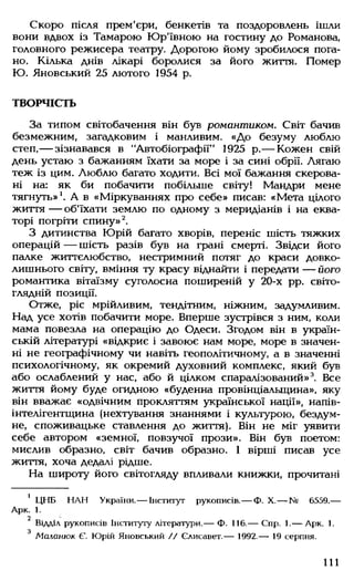 Скоро після прем'єри, бенкетів та поздоровлень ішли
вони вдвох із Тамарою Юр'ївною на гостину до Романова,
головного режисера театру. Дорогою йому зробилося пога­
но. Кілька днів лікарі боролися за його життя. Помер
Ю. Яновський 25 лютого 1954 р.
ТВОРЧІСТЬ
За типом світобачення він був романтиком. Світ бачив
безмежним, загадковим і манливим. «До безуму люблю
степ,— зізнавався в "Автобіографії" 1925 р.— Кожен свій
день устаю з бажанням їхати за море і за сині обрії. Лягаю
теж із цим. Люблю багато ходити. Всі мої бажання скерова­
ні на: як би побачити побільше світу! Мандри мене
тягнуть»1. А в «Міркуваннях про себе» писав: «Мета цілого
життя — об'їхати землю по одному з меридіанів і на еква­
торі погріти спину»2.
З дитинства Юрій багато хворів, переніс шість тяжких
операцій — шість разів був на грані смерті. Звідси його
палке життєлюбство, нестримний потяг до краси довко­
лишнього світу, вміння ту красу віднайти і передати — його
романтика вітаїзму суголосна поширеній у 20-х рр. світо­
глядній позиції.
Отже, ріс мрійливим, тендітним, ніжним, задумливим.
Над усе хотів побачити море. Вперше зустрівся з ним, коли
мама повезла на операцію до Одеси. Згодом він в україн­
ській літературі «відкриє і завоює нам море, море в значен­
ні не географічному чи навіть геополітичному, а в значенні
психологічному, як окремий духовний комплекс, який був
або ослаблений у нас, або й цілком спаралізований»3. Все
життя йому буде огидною «буденна провінціальщина», яку
він вважає «одвічним прокляттям української нації», напів-
інтелігентщина (нехтування знаннями і культурою, бездум­
не, споживацьке ставлення до життя). Він не міг уявити
себе автором «земної, повзучої прози». Він був поетом:
мислив образно, світ бачив образно. 1 вірші писав усе
життя, хоча дедалі рідше.
На широту його світогляду впливали книжки, прочитані
1 ЦНБ НАН України.— Інститут рукописів.— Ф. X.— № 6559.—
Арк. 1.
2
Відадл рукописів Інституту літератури.— Ф. 116.— Спр. 1.— Арк. 1.
з
Маланюк Є. Юрій Яновський // Єлисавет.— 1992.— 19 серпня.
111
 