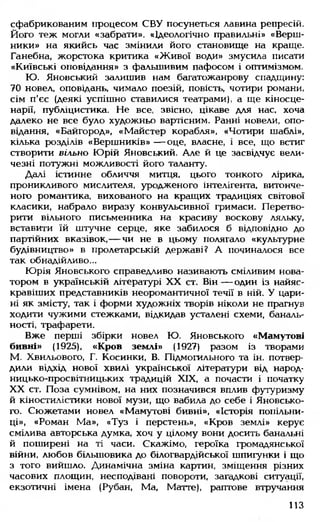 сфабрикованим процесом СВУ посунеться лавина репресій.
Його теж могли «забрати». «Ідеологічно правильні» «Верш­
ники» на якийсь час змінили його становище на краще.
Ганебна, жорстока критика «Живої води» змусила писати
«Київські оповідання» з фальшивим пафосом і оптимізмом.
Ю. Яновський залишив нам багатожанрову спадщину:
70 новел, оповідань, чимало поезій, повість, чотири романи,
сім п'єс (деякі успішно ставилися театрами), а ще кіносце­
нарії, публіцистика. Не все, звісно, цікаве для нас. хоча
далеко не все було художньо вартісним. Ранні новели, опо­
відання, «Байгород», «Майстер корабля», «Чотири шаблі»,
кілька розділів «Вершників» — оце, власне, і все, що встиг
створити вільно Юрій Яновський. Але й це засвідчує вели­
чезні потужні можливості його таланту.
Далі істинне обличчя митця, цього тонкого лірика,
проникливого мислителя, уродженого інтелігента, витонче­
ного романтика, вихованого на кращих традиціях світової
класики, набрало виразу конвульсивної гримаси. Перетво­
рити вільного письменника на красиву воскову ляльку,
вставити їй штучне серце, яке забилося б відповідно до
партійних вказівок,— чи не в цьому полягало «культурне
будівництво» в пролетарській державі? А починалося все
так обнадійливо...
Юрія Яновського справедливо називають сміливим нова­
тором в українській літературі XX ст. Він — один із найяс­
кравіших представників неоромантичної течії в ній. У цари­
ні як змісту, так і форми художніх творів ніколи не прагнув
ходити чужими стежками, відкидав усталені схеми, баналь­
ності, трафарети.
Вже перші збірки новел Ю. Яновського «Мамутові
бивні» (1925), «Кров землі» (1927) разом із творами
М. Хвильового, Г. Косинки, В. Підмогильного та ін. потвер­
дили відхід нової хвилі української літератури від народ­
ницько-просвітницьких традицій XIX, а почасти і початку
XX ст. Поза сумнівом, на них позначився вплив футуризму
й кіностилістики нової музи, що вабила до себе і Яновсько­
го. Сюжетами новел «Мамутові бивні», «Історія попільни­
ці», «Роман Ма», «Туз і перстень», «Кров землі» керує
смілива авторська думка, хоч у цілому вони досить банальні
й поширені на ті часи. Скажімо, героїка громадянської
війни, любов більшовика до білогвардійської шпигунки і що
з того вийшло. Динамічна зміна картин, зміщення різних
часових площин, несподівані повороти, загадкові ситуації,
екзотичні імена (Рубан, Ма, Матте), раптове втручання
113
 