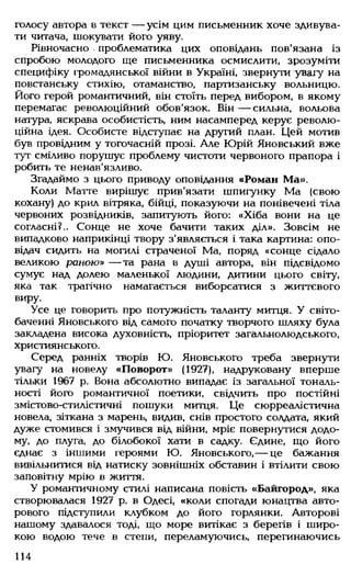 голосу автора в текст — усім цим письменник хоче здивува­
ти читача, шокувати його уяву.
Рівночасно проблематика цих оповідань пов'язана із
спробою молодого ще письменника осмислити, зрозуміти
специфіку громадянської війни в Україні, звернути увагу на
повстанську стихію, отаманство, партизанську вольницю.
Його герой романтичний, він стоїть перед вибором, в якому
перемагає революційний обов'язок. Він— сильна, вольова
натура, яскрава особистість, ним насамперед керує револю­
ційна ідея. Особисте відступає на другий план. Цей мотив
був провідним у тогочасній прозі. Але Юрій Яновський вже
тут сміливо порушує проблему чистоти червоного прапора і
робить те ненав'язливо.
Згадаймо з цього приводу оповідання «Роман Ма».
Коли Матте вирішує прив'язати шпигунку Ма (свою
кохану) до крил вітряка, бійці, показуючи на понівечені тіла
червоних розвідників, запитують його: «Хіба вони на це
согласні?.. Сонце не хоче бачити таких діл». Зовсім не
випадково наприкінці твору з'являється і така картина: опо­
відач сидить на могилі страченої Ма, поряд «сонце сідало
великою раною» — та рана в душі автора, він підсвідомо
сумує над долею маленької людини, дитини цього світу,
яка так трагічно намагається виборсатися з життєвого
виру.
Усе це говорить про потужність таланту митця. У світо­
баченні Яновського від самого початку творчого шляху була
закладена висока духовність, пріоритет загальнолюдського,
християнського.
Серед ранніх творів Ю. Яновського треба звернути
увагу на новелу «Поворот» (1927), надруковану вперше
тільки 1967 р. Вона абсолютно випадає із загальної тональ­
ності його романтичної поетики, свідчить про постійні
змістово-стилістичні пошуки митця. Це сюрреалістична
новела, зіткана з марень, видив, снів простого солдата, який
дуже стомився і змучився від війни, мріє повернутися додо­
му, до плуга, до білобокої хати в садку. Єдине, що його
єднає з іншими героями Ю. Яновського,— це бажання
вивільнитися від натиску зовнішніх обставин і втілити свою
заповітну мрію в життя.
У романтичному стилі написана повість «Байгород», яка
створювалася 1927 р. в Одесі, «коли спогади юнацтва авто­
рового підступили клубком до його горлянки. Авторові
нашому здавалося тоді, що море витікає з берегів і широ­
кою водою тече в степи, переламуючись, перегинаючись
114
 