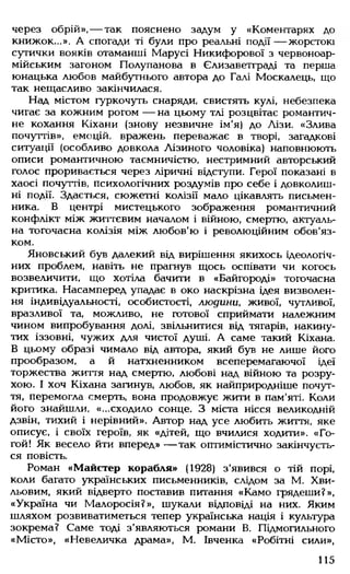 через обрій», — так пояснено задум у «Коментарях до
книжок...». А спогади ті були про реальні події — жорстокі
сутички вояків отаманші Марусі Никифорової з червоноар-
мійським загоном Полупанова в Єлизаветграді та перша
юнацька любов майбутнього автора до Галі Москалець, що
так нещасливо закінчилася.
Над містом гуркочуть снаряди, свистять кулі, небезпека
чигає за кожним рогом — на цьому тлі розцвітає романтич­
не кохання Кіхани (знову незвичне ім'я) до Лізи. «Злива
почуттів», емоцій, вражень переважає в творі, загадкові
ситуації (особливо довкола Лізиного чоловіка) наповнюють
описи романтичною таємничістю, нестримний авторський
голос проривається через ліричні відступи. Герої показані в
хаосі почуттів, психологічних роздумів про себе і довколиш­
ні події. Здається, сюжетні колізії мало цікавлять письмен­
ника. В центрі мистецького зображення романтичний
конфлікт між життєвим началом і війною, смертю, актуаль­
на тогочасна колізія між любов'ю і революційним обов'яз­
ком.
Яновський був далекий від вирішення якихось ідеологіч­
них проблем, навіть не прагнув щось оспівати чи когось
возвеличити, що хотіла бачити в «Байгороді» тогочасна
критика. Насамперед упадає в око наскрізна ідея визволен­
ня індивідуальності, особистості, людини, живої, чутливої,
вразливої та, можливо, не готової сприймати належним
чином випробування долі, звільнитися від тягарів, накину­
тих іззовні, чужих для чистої душі. А саме такий Кіхана.
В цьому образі чимало від автора, який був не лише його
прообразом, а й натхненником всеперемагаючої ідеї
торжества життя над смертю, любові над війною та розру­
хою. І хоч Кіхана загинув, любов, як найприродніше почут­
тя, перемогла смерть, вона продовжує жити в пам'яті. Коли
його знайшли, «...сходило сонце. З міста нісся великодній
дзвін, тихий і нерівний». Автор над усе любить життя, яке
описує, і своїх героїв, як «дітей, що вчилися ходити». «Го-
гой! Як весело йти вперед» — так оптимістично закінчуєть­
ся повість.
Роман «Майстер корабля» (1928) з'явився о тій порі,
коли багато українських письменників, слідом за М. Хви­
льовим, який відверто поставив питання «Камо грядеши?»,
«Україна чи Малоросія?», шукали відповіді на них. Яким
шляхом розвиватиметься тепер українська нація і культура
зокрема? Саме тоді з'являються романи В. Підмогильного
«Місто», «Невеличка драма», М. Івченка «Робітні сили»,
115
 