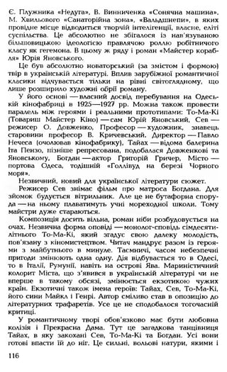 Є. Плужника «Недуга», В. Винниченка «Сонячна машина»,
М. Хвильового «Санаторійна зона», «Вальдшнепи», в яких
провідне місце відводиться творчій інтелігенції, власне, еліті
суспільства. Це абсолютно не збігалося із нав'язуваною
більшовицькою ідеологією правлячою роллю робітничого
класу як гегемона. В цьому ж ряду і роман «Майстер кораб­
ля» Юрія Яновського.
Це був абсолютно новаторський (за змістом і формою)
твір в українській літературі. Вплив зарубіжної романтичної
класики відчувається тільки на рівні світоглядному, що
лише розширило художні обрії роману.
У його основі — власний досвід перебування на Одесь­
кій кінофабриці в 1925— 1927 рр. Можна також провести
паралель між героями і реальними прототипами: То-Ма-Кі
(Товариш Майстер Кіно) — сам Юрій Яновський, Сев —
режисер О. Довженко, Професор — художник, знавець
старовини професор В. Кричевський, Директор — Павло
Нечеса (очолював кінофабрику), Тайах— відома балерина
Іта Пензо, пізніше репресована, подобалася Довженкові та
Яновському, Богдан — актор Григорій Гричер, Місто —
портова Одеса, тодішній «Голлівуд на березі Чорного
моря».
Незвичний, новий для української літератури сюжет.
Режисер Сев знімає фільм про матроса Богдана. Для
зйомок будується вітрильник. Але це не бутафорна спору­
да— на ньому плаватимуть учні мореходної школи. Тому
майстри дуже стараються.
Композиція досить вільна, роман ніби розбудовується на
очах. Незвична форма оповіді — монолог-сповідь сімдесяти­
літнього То-Ма-Кі, який згадує свою далеку молодість,
пов'язану з кіномистецтвом. Читач мандрує разом із героя­
ми з майбутнього в минуле. Таємничі, часом небезпечні
пригоди змінюють одна одну. Дія відбувається то в Одесі,
то в Італії, Румунії, навіть на острові Ява. Мариністичний
колорит Міста, що з’явився в українській літературі чи не
вперше в такому обсязі, змінюється екзотикою чужих
країн. Екзотичні також імена героїв: Тайах, Сев, То-Ма-Кі,
його сини Майкл і Генрі. Автор сміливо став в опозицію до
літературних трафаретів. Усе це не сподобалося тогочасній
критиці.
У романтичному творі обов'язково має бути любовна
колізія і Прекрасна Дама. Тут це загадкова танцівниця
Тайах, в яку закохані Сев, То-Ма-Кі та Богдан. Усі вони
готові впасти їй до ніг. Це сильні, вольові натури, якими і
116
 
