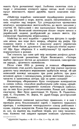 мають бути романтичні герої. Любовна сюжетна лінія у
творі є втіленням етичного кредо митця, який сповідує
культ жіночності, вірної дружби, краси людських взає­
мин.
«Майстер корабля» написаний відчайдушним романти­
ком, залюбленим у море, життя, людей, письменником, що
вміє «горіти» над твором. Тут утверджується «романтика
вітаїзму», непереможне життєлюбство, до якого закликав у
статтях М. Хвильовий і яке наснажувало багатьох митців
20-х рр. Ю. Яновський опоетизував вільне творче начало в
українській людині, розбудженій до нового життя. (Це
символізує будівництво вітрильника.)
Майстер на носі корабля — дерев'яна фігурка із профі­
лем жінки, яка веде його вперед, оберігає від рифів. Що
повинна взяти з собою в подальшу дорогу українська
нація? Який багаж духовності, які морально-етичні вартос­
ті? Що буде оберігати її в майбутньому? Ці проблеми і
порушуються в романі.
Так сталося, що саме цей твір засвідчив .апофеоз духов­
ного зростання романтика Юрія Яновського. «Чотири
шаблі» проклали місток до духовного згасання, самозречен­
ня заради... фізичного виживання.
Після з'яви 1935 р. роману в новелах «Вершники»
письменник став досить відомим. Цей твір узагалі протягом
довгого часу вважався вершинним здобутком митця. «В цій
невеликій книжці закладено три роки роботи, три роки
всіляких думок і самовідчувань, усяких життєвих умов»1,—
читаємо в записниках автора. Що за цими словами?
Насамперед «Вершники» були своєрідним компромісом
із самим собою, способом реабілітувати себе перед офіцій­
ною критикою, «виправити» помилки «Чотирьох шабель»,
що за них було розіп'ято письменника. Роман цей з'явився
своєчасно. Вже були арештовані М. Куліш, В. Підмогиль-
ний, Є. Плужник, М. Зеров, М. Драй-Хмара, розстріляний
Г. Косинка...
«Вершники» написані ідеологічно правильно, є в них і
провідна роль більшовицької партії, і перемога червоного
прапора, і оспівування «непорушного» союзу робітників і
селян, героїзм комуністів. Роман був даниною своєму часо­
ві, але, на відміну від подібних творів, усе таки таланови­
тою. Кажемо так завдяки кращим новелам: «Дитинство»,
1 ЦДАМЛМ України.— Ф. 17.— Оп. 1.— Од. зб. 121.
117
 