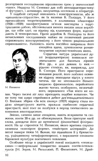 розгортався несподіваною віршованою грою у значеннєвий
«хаос». Недарма М. Семенко дав собі автохарактеристику:
«І футурист, і антиквар», винуватець неспокою в літературі.
У подібній ситуації опинились і конструктивісти, або ж
«динамісти-спіралісти», як їх називав В. Поліщук. У його
претензійних теоретизуваннях, в альманахах «Авангард»
(1928— 1929) маніфестувався зв'язок мистецтва з індус­
тріальною добою, обстоювалася вимога писати лише верліб­
ри, що ніби одні, на відміну від класичних форм, відпові­
дають її темпоритмам. Проте доробок В. Поліщука та його
нечисленних послідовників майже не позначений рисами
справжнього конструктивізму з його чіткою раціональною
спрямованістю. Натомість поета постійно викривала його
емоційна вдача, зумовлюючи роман­
тизування науково-технічних явищ.
Сердечна натура української ду­
ші (кордоцентризм) виявилася ви­
значальною для багатьох ліриків
20-х рр., а для деяких із них —
рідною стихією, як, наприклад, для
В. Сосюри. Його пристрасне пере­
живання реалій, його любовні осяян­
ня відразу знаходили відгук у юного
читача, ще не зіпсованого більшо­
вицькою фразеологією, перейнятого
жагою чогось особливого, незвичай­
ного, окриленого: «Так ніхто не ко­
хав. Через тисячі літ лиш приходить подібне кохання». Чи
не тому так щиро сприйнявся дебют дев’ятнадцятилітнього
О. Близька: збірка «За всіх скажу» (1927) відразу стала по­
дією літературного життя, вражала глибиною сердечної
пристрасті, якої поет не позбувся в період тимчасового за­
хоплення авангардизмом.
Звісно, самими лише емоціями, навіть яскравими та сві­
жими, поети 20-х рр. не обмежувалися. Вони прагнули магії
слова, доводячи його до витонченої філологічної філігран­
ності. На це спромігся М. Йогансен, якого критика слушно
називала «ювеліром форми», «майстром алітерацій». До
іншої манери тяжів М. Бажан, що віднайшов її у бриласто­
му, ущільненому метафоротворенні, з виразними ознаками
барокової культури поетичного мовлення.
Особливе місце в українській поезії посідають «неокла­
сики» — неформальне товариство вільних поетів-інтелек-
туалів [М. Зеров, М. Рильський, П. Филипович, М. Драй-
М. Йогансен
 