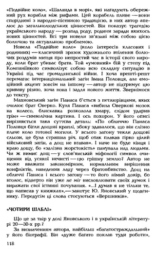 «Подвійне коло», «Шаланда в морі», які нагадують обереж­
ний рух корабля між рифами. Цей корабель пливе — вони
споріднені з народно-пісенною традицією, в них автор апе­
лює до загальнолюдських цінностей. Він показує- трагедію
українського народу — розпад роду, родини заради якихось
нових цінностей. Всі три новели зв'язані між собою цією
болючою та актуальною проблемою.
Новела «Подвійне коло» (коло інтересів класових і
родинних) — класичний зразок художнього втілення болю­
чих роздумів митця про непростий час в історії свого наро­
ду, коли брат убиває брата. Той «умовний» бій у степу під
Компаніївкою символізує собою всю складну ситуацію в
Україні під час громадянської війни. І хоча врешті-решт
перемагає інтернаціональний загін Івана Половця, але емо­
ційний акцент зовсім на іншому — автор не підтримує цю
криваву різню, хоча вона і задля нового життя. Звернімося
до тексту.
Махновський загін Панаса б'ється з петлюрівцями, яких
очолює брат Оверко. Куля Панаса «вибила Оверкові мозок
на колесо, блискавка розколола хмару, слідом ударив
грім» — символічна картина. І ось похорон. У його описі
вирізняється така суттєва деталь: «По обличчю Панаса
Половця бігли дощові краплі, збоку здавалося, що він слізно
плаче коло готової могили. У всього загону текли дощові
сльози, це була страшна річ, щоб отак плакав гірко цілий
військовий загін, а дощ не вгавав». І наче не буде кінця і
краю дощу, бо «залізна жорстокість» панувала над людьми.
Чи ж вимиє дощ — у слов'янській міфології символ очи­
щення від усякої нечисті— цю грішну землю? Автор не
може вважати закономірним, нормальним вирішення
конфліктів, наведення ладу через братовбивство. Дощ на
обличчі Панаса і всього загону — то його німий докір, бо
вголос, відверто він уже не міг висловлювати своїх думок і
виражати свої істинні почування. «...1 думав я не тільки те,
що написав у книжках»,— занотує Ю. Яновський у щоден­
нику. Передусім ці слова стосуються «Вершників».
«ЧОТИРИ ШАБЛІ»
Що це за твір у долі Яновськош і в українській літерату­
рі 20— 30-х рр.?
За визначенням автора, найбільш «багатостраждальний»
у його біографії. Він «дуже багато поклав туди роботи»,
118
 