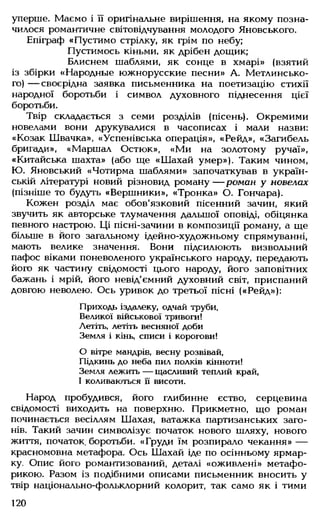 уперше. Маємо і її оригінальне вирішення, на якому позна­
чилося романтичне світовідчування молодого Яновського.
Епіграф «Пустимо стрілку, як грім по небу;
Пустимось кіньми, як дрібен дощик;
Блиснем шаблями, як сонце в хмарі» (взятий
із збірки «Народньїе южнорусские песни» А. Метлинсько-
го) — своєрідна заявка письменника на поетизацію стихії
народної боротьби і символ духовного піднесення цієї
боротьби.
Твір складається з семи розділів (пісень). Окремими
новелами вони друкувалися в часописах і мали назви:
«Козак Швачка», «Успенівська операція», «Рейд», «Загибель
бригади», «Маршал Остюк», «Ми на золотому ручаї»,
«Китайська шахта» (або ще «Шахай умер»). Таким чином,
Ю. Яновський «Чотирма шаблями» започаткував в україн­
ській літературі новий різновид роману — роман у новелах
(пізніше то будуть «Вершники», «Тронка» О. Гончара).
Кожен розділ має обов'язковий пісенний зачин, який
звучить як авторське тлумачення дальшої оповіді, обіцянка
певного настрою. Ці пісні-зачини в композиції роману, а ще
більше в його загальному ідейно-художньому спрямуванні,
мають велике значення. Вони підсилюють визвольний
пафос віками поневоленого українського народу, передають
його як частину свідомості цього народу, його заповітних
бажань і мрій, його невід'ємний духовний світ, приспаний
довгою неволею. Ось уривок до третьої пісні («Рейд»):
Приходь іздалеку, одчай труби,
Великої військової тривоги!
Летіть, летіть весняної доби
Земля і кінь, списи і корогови!
0 вітре мандрів, весну розвівай,
Підкинь до неба пил полків кінноти!
Земля лежить — щасливий теплий край,
1 коливаються її висоти.
Народ пробудився, його глибинне єство, серцевина
свідомості виходить на поверхню. Прикметно, що роман
починається весіллям Шахая, ватажка партизанських заго­
нів. Такий зачин символізує початок нового шляху, нового
життя, початок, боротьби. «Груди їм розпирало чекання» —
красномовна метафора. Ось Шахай іде по осінньому ярмар­
ку. Опис його романтизований, деталі «оживлені» метафо-
рикою. Разом із подібними описами письменник вносить у
твір національно-фольклорний колорит, так само як і тими
120
 