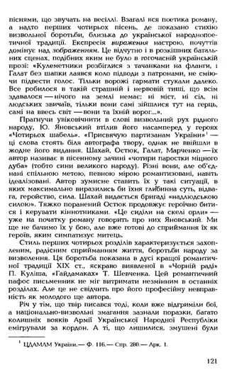 піснями, що звучать на весіллі. Взагалі вся поетика роману,
а надто перших чотирьох пісень, де показано стихію
визвольної боротьби, близька до української народнопое­
тичної традиції. Експресія вираження настрою, почуттів
домінує над зображенням. Це відчутно і в розкішних баталь­
них сценах, подібних яким не було в тогочасній українській
прозі: «Кулеметники розбіглися з тачанками на фланги, і
Галат без шапки лаявся коло підводи з патронами, не смію­
чи підвести голос. Тільки ворожі гармати стукали далеко.
Все робилося в такій страшній і нервовій тиші, що всім
здавалося — нічого на землі немає: ні міст, ні сіл, ні
людських звичаїв, тільки вони самі зійшлися тут на герць,
самі на ввесь світ — вони та їхній ворог...».
Прагнучи увіковічнити в слові визвольний рух рідного
народу, Ю. Яновський втілив його насамперед у героях
«Чотирьох шабель». «Присвячую партизанам України»' —
ці слова стоять біля автографа твору, однак не ввійшли в
жодне його видання. Шахай, Остюк, Галат, Марченко— їх
автор називає в пісенному зачині «чотири паростки міцного
дуба» (тобто сини великого народу). Різні вони, але об'єд­
нані спільною метою, певною мірою романтизовані, навіть
ідеалізовані. Автор зумисне ставить їх у такі ситуації, в
яких максимально виразились би їхня глибинна суть, відва­
га, геройство, сила. Шахай видається бригаді «надлюдською
силою». Тяжко поранений Остюк продовжує героїчно бити­
ся і керувати кіннотниками. «Це сиділи на скелі орли» —
уже на початку роману говорить про них Яновський. Ми
ще не бачимо їх у бою, але вже готові до сприймання їх як
героїв, яким симпатизує митець.
Стиль перших чотирьох розділів характеризується захоп­
леним, радісним сприйманням життя, боротьби народу за
визволення. Ця боротьба показана в дусі кращої романтич­
ної традиції XIX ст„ яскраво виявленої в «Чорній раді»
П. Куліша, «Гайдамаках» Т. Шевченка. Цей романтичний
пафос письменник не міг витримати незмінним в останніх
розділах. Але це не свідчить про його професійну невправ­
ність як молодого ще автора.
Річ у тім, що твір писався тоді, коли вже відгриміли бої,
а національно-визвольні змагання зазнали поразки, багато
колишніх вояків Армії Української Народної Республіки
емігрували за кордон. А ті, що лишилися, змушені були
1 ЦДАМЛМ України.— Ф. 116.— Спр. 280.— Арк. 1.
121
 
