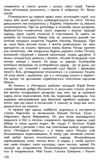 змиритися зі своєю долею і долею своєї нації. Такою
була об'єктивна реальність, і такою її зображує Ю. Янов-
ський.
Повернулися до мирної праці наші легендарні герої, але
перед цим вони вдосталь намандрувалися по світу. Остюк
дипломатом (чи емігрантом) у Парижі, Марченко на півночі
золотошукачем. Про це розповідь в останніх трьох розділах.
Відбувається осмислення своєї поразки і власне трагедії
народу. Душі героїв стомлені й спустошені. їх навіть не
цінують як колишніх бійців (так не шанували довгий час
немічні нащадки патріотів України Мазепу, Бандеру). Про
це мала бути восьма пісня. І життя довколишнє не таке
прекрасне, як колись мріялося перед боями. Немає причин
для оптимізму. «Як покручене бурею дерево» стоїть Остюк,
колишній стрункий і міцний кіннотник, перед друзями. З
болем оглядається довкола і бачить: «Голий безводний степ
оточує заводи і шахти. Ні води, ні дерева. Хліборобів
ковтнула вигідніша, не хліборобська праця... Де та рука, що
насадить тут зелений і запашний сад? Багаті і врожайні
поля?». Біль, розчарування вчуваються і в зізнаннях Галата:
«Я хочу жити і відчувати, що я є господар усього в країні».
На цьому тлі фальшиво сприймається патетична промова
Шахая.
Як бачимо, в «Чотирьох шаблях» молодий Юрій Янов-
ський проявив добру обізнаність із реальним станом речей,
він досить помірковано роздумує над тим, що ж одержав
народ після переможних боїв під червоним прапором. Але
художнє витлумачення цих болючих проблем залишає на
потім, про що пише в післяслові. У самому ж творі він зосе­
реджується на іншому.
Із мріями про краще майбутнє поринули в нестримну
стихію боротьби за визволення Шахай, Остюк, Галат і
Марченко, брати Виривайли. Не раз вони відчайдушно
кидалися в бій із піснею «червоного прапора красна зоря
обійде із нами далекі моря». Як згадує Г. Костюк, Юрій
Янсвський у розмові з ним так пояснював ідейну спрямова­
ність «Чотирьох шабель»: «...я пишу щось більше, ніж
більшовицька партизанщина. Я пишу про великий стихій­
ний вибух віками поневоленого народу. Більшовицька
партизанщина лише частка його. А народ у своїй цілості
має свою історію, свою культуру, свою поезію, звичаї. Не
завжди це покривалося більшовицькою партизанщиною.
Але й покривалося. Мій Галат, Санька Шворень і багато
122
 