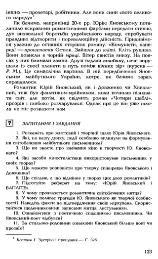 інших — пролетарі, робітники. Але вони сини свого велико­
го народу»1.
Як бачимо, наприкінці 20-х рр. Юрію Яновському пота­
ланило яскравими романтичними фарбами передати стихію,
дух визвольної боротьби українського народу, спробувати
правдиво відтворити і пореволюційну дійсність. Придивімо­
ся уважно до останніх сторінок роману. «Комуністи, напе­
ред! — прошепотів Остюк. Зайшли до кліті. Кліть рушила.
Вони повисли в чорній мряці. Вітер свистів внизу. На поя­
сах у них блимали лампи. Друзі падали вглибину, наче виру­
шали із своєї планети в путь поміж вічних зір» (курсив —
Р. М ). Це символічна картина. В ній передбачення Янов-
ським майбутнього України, котре, як бачимо зараз,
справдилося.
Романтик Юрій Яновський, як і Довженко чи Хвильо­
вий, теж був фанатиком-мрійником, коли починав пізнава­
ти світ, але потім, як свідчить роман «Чотири шаблі»,
прозрів і глибоко розчарувався. Однак про це він уже ніко­
ли не міг розказати нам.
Г ? 1 ЗАПИТАННЯ І ЗАВДАННЯ
1. Розкажіть про життєвий і творчий шлях Юрія Яновського.
2. Які, на вашу думку, події особливо вплинули на формуван­
ня світобачення майбутнього письменника?
3. Що ви знаєте про значення кіно в творчості Ю. Яновсь­
кого?
4. Які засоби кіностилістики використовував письменник у
своїх творах?
5. Що можете розповісти про творчу співпрацю Яновського і
Довженка?
6. Що спільне, а що відмінне у творах цих двох романтиків?
7. Підготуйте реферат на тему: «Юрій Яновський і
ВАПЛІТЕ».
8. У чому проявляється романтичне світобачення митця?
9. У чому полягає трагедія Ю. Яновського як творчої особис­
тості? Наведіть факти на підтвердження своїх міркувань. Скорис­
тайтеся щоденниковими записами митця, листуванням.
10. Ознайомтеся з поетичною спадщиною письменника. Чи
Яновський-поет відбувся?
11. За стильово-родовими ознаками Яновський більше поет чи
прозаїк?
1 Костюк Г. Зустрічі і прощання.— С. 376.
123
 