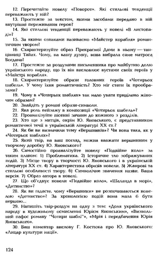 12. Перечитайте новелу «Поворот». Які стильові тенденції
переважають у ній?
13. Простежте за текстом, якими засобами передано в ній
внутрішні переживання героя?
14. Які стильові тенденції переважають у новелі «В листопа­
ді»?
15. За якими ознаками називаємо «Майстер корабля» роман­
тичним твором?
16. Схарактеризуйте образ Прекрасної Дами в ньому — тан­
цівниці Тайах. Чому, на вашу думку, вона вибрала саме матроса
Богдана?
17. Простежте за роздумами письменника про майбутню долю
українського народу, що їх він висловлює вустами своїх героїв у
«Майстрі корабля».
18. Схарактеризуйте образи головних героїв «Чотирьох
шабель». У чому їхня романтичність? Хто міг стати їх прообра­
зами?
19. Чому в «Чотирьох шаблях» так мало уваги приділено жіно­
чим образам?
20. Знайдіть у романі образи-символи.
21. Яка роль пейзажу в композиції «Чотирьох шабель»?
22. Проаналізуйте пісенні зачини до кожного з розділів.
23. Хто ще з митців, окрім Ю. Яновського, є представником
романтичної течії в українській літературі XX ст.?
24. Як би ви визначили тему «Вершників»? Чи вона така, як у
«Чотирьох шаблях»?
25. Який твір, на ваш погляд, можна вважати вершинним у
творчому доробку Ю. Яновського?
26. Самостійно проаналізуйте новелу «Подвійне коло» за
таким планом: 1) Проблематика. 2) Історичне тло зображуваних
подій. 3) Місце твору в творчості Ю. Яновського і в українській
літературі XX ст. 4) Характеристика образів новели. 5) Жанрові та
стильові особливості твору. 6) Символічне значення назви. Ваша
версія. 7) Образ автора в новелі.
27. Що об'єднує новели «Подвійне коло», «Шаланда в морі»,
«Дитинство»?
28. Як ви гадаєте, чому «Вершники» не розпочинаються нове­
лою «Дитинство»? За хронологією подій вона мала б бути
першою...
29. Напишіть твір-роздум на одну з тем: «Доля українського
народу в художньому осмисленні Юрієм Яновським», «Визволь­
ний пафос роману "Чотири шаблі"», «Мрія і передбачення Юрія
Яновського».
30. Ваш коментар вислову Г. Костюка про Ю. Яновського:
«Лицар культури нації».
124
 