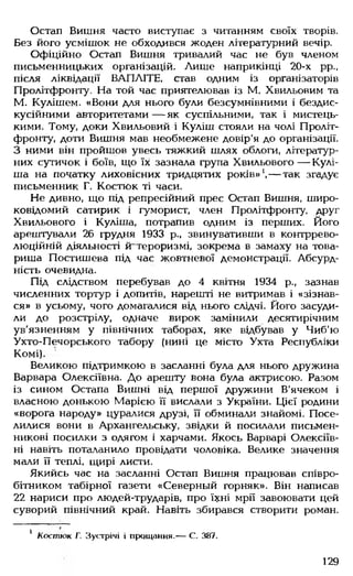 Остап Вишня часто виступає з читанням своїх творів.
Без його усмішок не обходився жоден літературний вечір.
Офіційно Остап Вишня тривалий час не був членом
письменницьких організацій. Лише наприкінці 20-х рр.,
після ліквідації ВАПЛІТЕ. став одним із організаторів
Пролітфронту. На той час приятелював із М. Хвильовим та
М. Кулішем. «Вони для нього були безсумнівними і бездис-
кусійними авторитетами — як суспільними, так і мистець­
кими. Тому, доки Хвильовий і Куліш стояли на чолі Проліт­
фронту, доти Вишня мав необмежене довір'я до організації.
З ними він пройшов увесь тяжкий шлях облоги, літератур­
них сутичок і боїв, що їх зазнала група Хвильового — Кулі-
ша на початку лиховісних тридцятих років»1,— так згадує
письменник Г. Костюк ті часи.
Не дивно, що під репресійний прес Остап Вишня, широ­
ковідомий сатирик і гуморист, член Пролітфронту, друг
Хвильового і Куліша, потрапив одним із перших. Його
арештували 26 грудня 1933 р., звинувативши в контррево­
люційній діяльності ^тероризмі, зокрема в замаху на това­
риша Постишева під час жовтневої демонстрації. Абсурд­
ність очевидна.
Під слідством перебував до 4 квітня 1934 р., зазнав
численних тортур і допитів, нарешті не витримав і «зізнав­
ся» в усьому, чого домагалися від нього слідчі. Його засуди­
ли до розстрілу, одначе вирок замінили десятирічним
ув'язненням у північних таборах, яке відбував у Чиб'ю
Ухто-Печорського табору (нині це місто Ухта Республіки
Комі).
Великою підтримкою в засланні була для нього дружина
Варвара Олексіївна. До арешту вона була актрисою. Разом
із сином Остапа Вишні від першої дружини В'ячеком і
власною донькою Марією її вислали з України. Цієї родини
«ворога народу» цуралися друзі, її обминали знайомі. Посе­
лилися вони в Архангельську, звідки й посилали письмен­
никові посилки з одягом і харчами. Якось Варварі Олексіїв­
ні навіть поталанило провідати чоловіка. Велике значення
мали її теплі, щирі листи.
Якийсь час на засланні Остап Вишня працював співро­
бітником табірної газети «Северный горняк». Він написав
22 нариси про людей-трударів, про їхні мрії завоювати цей
суворий північний край. Навіть збирався створити роман.
1 Костюк Г. Зустрічі і прощання.— С. 387.
129
 