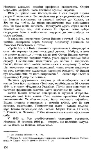 Невдовзі довелось освоїти професію економіста. Окрім
моральної депресії, його постійно мучила виразка.
1935 р. приніс нові несподіванки. Після с,мерті Кірова
репресії посилилися. За спеціальним розпорядженням Оста­
па Вишню посилають на загальні роботи до Кожви, за
300 км від Чиб'ю. До місця призначення мав добиратися
сам. То була вірна загибель. Порятували друзі, серед яких і
відомий актор, тоді теж в'язень Й. Гірняк. Вони добре
спорядили його в небезпечну подорож до концтабору на
тяжкі роботи...
Із заслання повернувся Остап Вишня в грудні 1943 р., до
родини добирався через Москву. Спочатку прийшов до
Максима Рильського в готель.
«Треба їхати в Київ і починати працювати в літературі, а
отут (він торкнув скроні) — жодної думки... Мабуть, я вже
не зможу писати...»1,— так казав тоді Остап Вишня дружи­
ні. Але поступово родинне тепло, увага друзів робили свою
справу. Письменник повертався до життя і творчості.
Звісно, багато чого навіки залишилося в минулому. З табо­
рів повернувся морально зломлений, тепер мусив виконува­
ти роль слухняного служителя партійної ідеології. «У Вишні
був великий сміх, та його витравили» 2,— скаже про нього в
щоденнику Григір Тютюнник.
Першим друкованим твором, у післятаборовім житті
митця була його усмішка «Зенітка», опублікована 26 лютого
1944 р. у газеті «Радянська Україна». Потім вона з'явиться в
багатьох фронтових газетах, часто звучатиме по радіо.
Остап Вишня починає співпрацю в журналі «Перець»,
виходять нові його книги. Стає членом правління Спілки
письменників України — отож, його визнають офіційно.
Вільна пташка опиняється в золотій клітці, але їй там
кепсько, незатишно. Прикметний факт — багато подоро­
жує, багато перекладає (М. Гоголя. Марка Твена, О'Генрі,
Я. Гашека, А. Чехова)... Тобто намагається втекти від самого
себе.
У 1955 р. був реабілітований судовими органами.
Невдовзі, 28 вересня 1956 р.,— смерть, що постійно чатува­
ла на нього на півночі, наздогнала.
1 Про Остапа Вишню.— С. 175.
Мовчан Р. Неопублікованими сторінками записників Григора Тютюн­
ника // Слово і час.— 1993.— № 8.— С. 31.
130
 