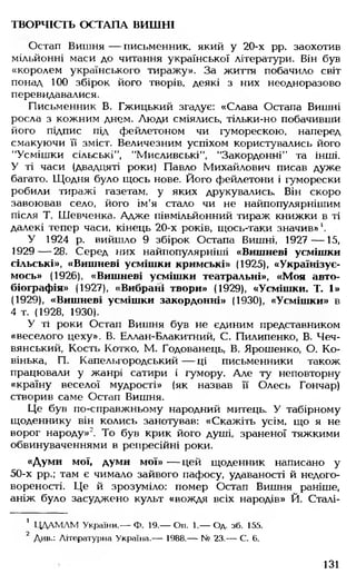 ТВОРЧІСТЬ ОСТАПА ВИШНІ
Остап Вишня — письменник, який у 20-х рр. заохотив
мільйонні маси до читання української літератури. Він був
«королем українського тиражу». За життя побачило світ
понад 100 збірок його творів, деякі з них неодноразово
перевидавалися.
Письменник В. Гжицький згадує: «Слава Остапа Вишні
росла з кожним днем. Люди сміялись, тільки-но побачивши
його підпис під фейлетоном чи гуморескою, наперед
смакуючи її зміст. Величезним успіхом користувались його
"Усмішки сільські", "Мисливські", "Закордонні" та інші.
У ті часи (двадцяті роки) Павло Михайлович писав дуже
багато. Щодня було щось нове. Його фейлетони і гуморески
робили тиражі газетам, у яких друкувались. Він скоро
завоював село, його ім'я стало чи не найпопулярнішим
після Т. Шевченка. Адже півмільйонний тираж книжки в ті
далекі тепер часи, кінець 20-х років, щось-таки значив»
У 1924 р. вийшло 9 збірок Остапа Вишні, 1927 — 15,
1929— 28. Серед них найпопулярніші «Вишневі усмішки
сільські», «Вишневі усмішки кримські» (1925), «Українізує­
мось» (1926), «Вишневі усмішки театральні», «Моя авто­
біографія» (1927), «Вибрані твори» (1929), «Усмішки. Т. 1»
(1929), «Вишневі усмішки закордонні» (1930), «Усмішки» в
4 т. (1928, 1930).
У ті роки Остап Вишня був не єдиним представником
«веселого цеху». В. Еллан-Блакитний, С. Пилипенко, В. Чеч-
вянський, Кость Котко, М. Годованець, В. Ярошенко, О. Ко­
вінька, П. Капельгородський — ці письменники також
працювали у жанрі сатири і гумору. Але ту неповторну
«країну веселої мудрості» (як назвав її Олесь Гончар)
створив саме Остап Вишня.
Це був по-справжньому народний митець. У табірному
щоденнику він колись занотував: «Скажіть усім, що я не
ворог народу»2. То був крик його душі, зраненої тяжкими
обвинуваченнями в репресійні роки.
«Думи мої, думи мої» — цей щоденник написано у
50-х рр.; там є чимало зайвого пафосу, удаваності й недого­
вореності. Це й зрозуміло: помер Остап Вишня раніше,
аніж було засуджено культ «вождя всіх народів» Й. Сталі­
' ЦДАМЛМ України.— Ф. 19.— Оп. 1.— Од. зб. 155.
2 Див.: Літературна Україна.— 1988.— № 23.— С. 6.
131
 
