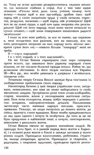 на. Тому не встиг духовно розкріпоститися, сказати вголос
те, що заховане глибоко в серці. Але є там таке щире
зізнання: «Пошли мені, доле, сили, уміння, талану, чого
хочеш — тільки щоб я хоч що-небудь зробив таке, щоб
народ мій у своїм титанічнім труді, у своїх печалях, горес-
тях, роздумах, ваганнях,— щоб народ мій усміхнувся! Щоб
хоч не на повні груди, а щоб хоч одна зморшка ота розгла­
дилася! Щоб очі мого народу, коли вони часом печальні та
сумом оповиті,— щоб вони отакуньким шматочком радості
засвітилися!
І коли за всю мою роботу, за все те тяжке, що пережив
я, мені пощастило хоч разочок, хоч на хвильку, хоч на
мить розгладити зморшки на чолі народу мого, весело заіс­
крити сумні його очі,— ніякого більше “гонорару" мені не
треба.
Я — слуга народний!
І я з того гордий, я з того щасливий!».
Не міг Остап Вишня спрямувати своє перо сатирика
проти всього, що заважало його рідному народові стати
вільним, не міг сказати болючої правди вголос. Робив те, що
дозволяли обставини. Із його творів постала вся Україна
20— 30-х рр., яка мовби дивилася в дзеркало і всміхалася,
пізнаючи себе.
Тематика творів Остапа Вишні завжди була пов'язана із
злободенними проблемами свого народу.
Насамперед бачимо у цих творах українське село, затур­
кане, неписьменне, яке ніяк не може виборсатися із своїх
віковічних злиднів. Зустрічаємо різні типи селян-хліборобів,
старих, чоловіків, жінок у несподіваних життєвих ситуа­
ціях. їхня мова колоритна, жвава, побут передано з допомо­
гою яскравих, найприкметніших деталей. Письменник
застосовує часто вживані народні вислови, прислів'я,
приказки. Показує, як люди тягнугься до нового життя, до
світла, прагнуть стати кращими. Вони мовби придивляються
до вад один одного і хочуть їх позбутися. До того ж це не
було придумане в кабінетній тиші, а почуте, спостережене,
вихоплене з реального життя.
Остап Вишня ніколи не цурався звичайних людей. Як
пригадує його брат, «і в ранній період його життя в Харко­
ві, і в останні роки життя в Києві я завжди заставав у нього
різних людей. Приходили колгоспники, робітники, студен­
ти, молоді літератори, артисти. Приходили зі скаргами, з
радощами, з творчими задумами, приходили просто розпо­
132
 
