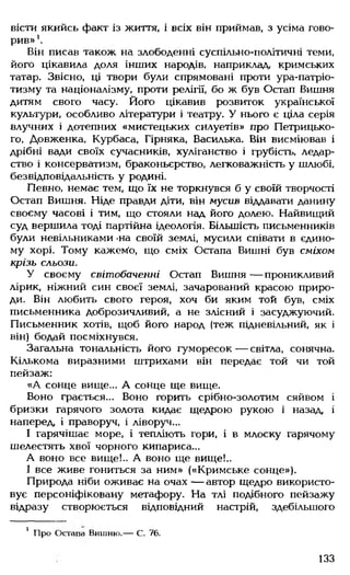 вісти якийсь факт із життя, і всіх він приймав, з усіма гово­
рив» *.
Він писав також на злободенні суспільно-політичні теми,
його цікавила доля інших народів, наприклад, кримських
татар. Звісно, ці твори були спрямовані проти ура-патріо­
тизму та націоналізму, проти релігії, бо ж був Остап Вишня
дитям свого часу. Його цікавив розвиток української
культури, особливо літератури і театру. У нього є ціла серія
влучних і дотепних «мистецьких силуетів» про Петрицько-
го, Довженка, Курбаса, Гірняка, Василька. Він висміював і
дрібні вади своїх сучасників, хуліганство і грубість, ледар­
ство і консерватизм, браконьєрство, легковажність у шлюбі,
безвідповідальність у родині.
Певно, немає тем, що їх не торкнувся б у своїй творчості
Остап Вишня. Ніде правди діти, він мусив віддавати данину
своєму часові і тим, що стояли над його долею. Найвищий
суд вершила тоді партійна ідеологія. Більшість письменників
були невільниками -на своїй землі, мусили співати в єдино­
му хорі. Тому кажемо, що сміх Остапа Вишні був сміхом
крізь сльози.
У своєму світобаченні Остап Вишня— проникливий
лірик, ніжний син своєї землі, зачарований красою приро­
ди. Він любить свого героя, хоч би яким той був, сміх
письменника доброзичливий, а не злісний і засуджуючий.
Письменник хотів, щоб його народ (теж підневільний, як і
він) бодай посміхнувся.
Загальна тональність його гуморесок — світла, сонячна.
Кількома виразними штрихами він передає той чи той
пейзаж:
«А сонце вище... А сонце ще вище.
Воно грається... Воно горить срібно-золотим сяйвом і
бризки гарячого золота кидає щедрою рукою і назад, і
наперед, і праворуч, і ліворуч...
І гарячішає море, і тепліють гори, і в млоску гарячому
шелестять хвої чорного кипариса...
А воно все вище!.. А воно ще вище!..
І все живе гониться за ним» («Кримське сонце»).
Природа ніби оживає на очах — автор щедро використо­
вує персоніфіковану метафору. На тлі подібного пейзажу
відразу створюється відповідний настрій, здебільшого
1 Про Остапа Вишню.— С. 76.
133
 