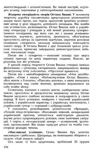 життєствердний і оптимістичний. Бо такий настрій, всупе­
реч усьому, переважав у світосприйманні письменника.
Жанрова своєрідність творів Остапа Вишні. У великому
творчому доробку письменника представлено різноманітні
жанри малої прози, але скрізь присутній іронічно усміхне­
ний автор у ролі мудрого, дотепного оповідача. Він мовби
сам усміхається, розповідаючи. Остап Вишня ввів в україн­
ську літературу і утвердив у ній новий різновид гуморис­
тичного оповідання, що його сам же і назвав усмішкою.
Лаконізм, влучність, дотепність, іронічність, обов'язкова
присутність автора (в ліричних відс тупах, окремих репліках
оповідача) створюють загальну викривальну тональність
такого твору. В Остапа Вишні є цілі тематичні цикли усмі­
шок: сільські, кримські, закордонні, реконструктивні, київ­
ські, мисливські тощо.
Писав він і гуморески — невеликі оповіді про якусь
смішну пригоду чи рису характеру людини. Власне, це
різновид тих же усмішок.
У ранній період творчості Остап Вишня створив чимало
фейлетонів — різновид сатиричного, викривального жанру
на актуальну тему («Антанта», «Муссоліні править»).
Писав він і автобіографічні оповідання: «Моя автобіо­
графія», «Отак і пишу», «Великомученик Остап Вишня»,
«Все життя з Гоголем», «Панська ялинка», в яких намагався
посміхнутися над своїм життям, іронічно подивитися на
себе мовби збоку.
Сюжетами, взятими з самого життя, злободенною тема­
тикою, простотою й зрозумілістю широкому загалу Остап
Вишня заслужив глибоке визнання й популярність у свого
народу. В його усмішках знайдемо і типовий український
пейзаж, і український характер, і українську поетичність, і
український гумор— «лукавий і добродушний».
У соковитих, різнобарвних, різноголосих «Ярмарці»,
«Темній нічці-петрівочці», «Косовиці» ніжний, акварельний
український краєвид змінюється майстерним діалогом,
влучні деталі супроводжують репліки, опис комічних ситуа­
цій. І скрізь є «всюдисущий автор» — усміхнений, іроніч­
ний, проникливий. Він кидає одну-дві деталі та мовби спо­
стерігає реакцію читача.
«Мисливські усмішки». Остап Вишня був затятим
мисливцем і рибалкою. Щоправда, на полювання збирався з
гаслом: «Хай живуть зайці!»
Ось запис із його щоденника, зроблений 23 грудня
134
 