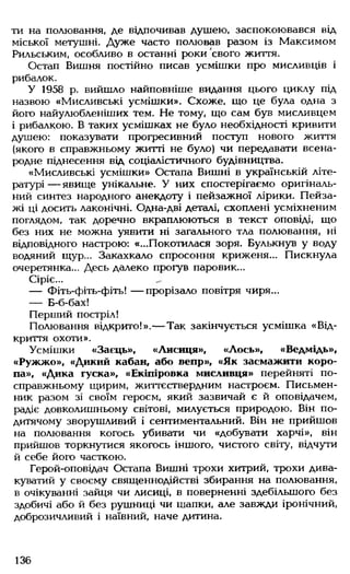 ти на полювання, де відпочивав душею, заспокоювався від
міської метушні. Дуже часто полював разом із Максимом
Рильським, особливо в останні роки свого життя.
Остап Вишня постійно писав усмішки про мисливців і
рибалок.
У 1958 р. вийшло найповніше видання цього циклу під
назвою «Мисливські усмішки». Схоже, що це була одна з
його найулюбленіших тем. Не тому, що сам був мисливцем
і рибалкою. В таких усмішках не було необхідності кривити
душею: показувати прогресивний поступ нового життя
(якого в справжньому житті не було) чи передавати всена­
родне піднесення від соціалістичного будівництва.
«Мисливські усмішки» Остапа Вишні в українській літе­
ратурі — явище унікальне. У них спостерігаємо оригіналь­
ний синтез народного анекдоту і пейзажної лірики. Пейза­
жі ці досить лаконічні. Одна-дві деталі, схоплені усміхненим
поглядом, так доречно вкраплюються в текст оповіді, що
без них не можна уявити ні загального тла полювання, ні
відповідного настрою: «...Покотилася зоря. Булькнув у воду
водяний щур... Закахкало спросоння криженя... Пискнула
очеретянка... Десь далеко прогув паровик...
Сіріє...
— Фіть-фіть-фіть! — прорізало повітря чиря...
— Б-б-бах!
Перший постріл!
Полювання відкрито!».— Так закінчується усмішка «Від­
криття охоти».
Усмішки «Заєць», «Лисиця», «Лось», «Ведмідь»,
«Ружжо», «Дикий кабан, або вепр», «Як засмажити коро­
па», «Дика гуска», «Екіпіровка мисливця» перейняті по-
справжньому щирим, життєствердним настроєм. Письмен­
ник разом зі своїм героєм, який зазвичай є й оповідачем,
радіє довколишньому світові, милується природою. Він по-
дитячому зворушливий і сентиментальний. Він не прийшов
на полювання когось убивати чи «добувати харчі», він
прийшов торкнутися якогось іншого, чистого світу, відчути
й себе його часткою.
Герой-оповідач Остапа Вишні трохи хитрий, трохи дива­
куватий у своєму священнодійстві збирання на полювання,
в очікуванні зайця чи лисиці, в поверненні здебільшого без
здобичі або й без рушниці чи шапки, але завжди іронічний,
доброзичливий і наївний, наче дитина.
136
 