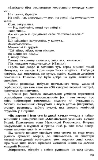«Засідаєте біля величезного колгоспного ожереду соло­
ми...
Ніч темна, бадьора.
На небі, над ожередом,— зорі, на землі, під ожередом,—
зайці.
Сіли, закугалися.
— Ну, налітайте, котрі тут зайці є!
Тихо-тихо...
Аж ось десь із сусіднього села: "Котила-а-а-ася..."
І тихо.
Ще щільніше закутуєтесь у кожуха...
Замислюєтесь...
Мимоволі із грудей:
"Ой зійди, зійди, ясен місяцю,
Як млиновеє коло...”
І знову тихо.
Голова на солому хилиться, хилиться, хилиться...
Під кожухом тепло-тепло...» («Заєць»).
Герою так добре й затишно тут, серед зимової тиші!
Незчувсь, як заснув, і рушницю хтось поцупив... Ситуація
комічна, але мисливець не сумує, навіть ділиться досвідом
полювання. Головне, що було добре на душі, затишно і
спокійно.
Часом розповідь набуває повчального тону, удаваної
серйозності, що вже само по собі створює веселий настрій,
примушує всміхнутися.
І, звісна річ, чимало мисливських усмішок пересипані
розповідями невдах-полювальників (як і сам автор) про
якісь неймовірні мисливські подвиги чи бувальщини.
Любить письменник обігрувати і якусь деталь (наприклад,
стопку, рушницю, забуту вудку), яка вносить комічний
струмінь у ситуацію.
«Як варити і їсти суп із дикої качки» — одна з найдо-
тепніших і найліричніших «Мисливських усмішок» Остапа
Вишні. Присвячена вона Максимові Рильському. Вперше
надрукована в журналі «Перець» 1945 р„ вже після повер­
нення письменника із заслання.
Від самого початку оповідач веде читача на тихе плесо
рідного лугового озерця, де, виявляється, як спостеріг
«всесвітньовідомий орнітолог», теж водяться дикі качки.
Про таке тихе плесо мріялося Остапові Вишні на далекій
холодній Колимі...
Збираєтеся, «берете з собою рушницю (це така штука,
137
 