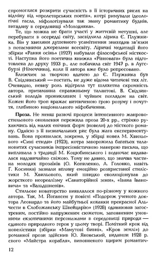 спромоглися розкрити сучасність в її історичних рисах на
відміну від «пролетарських поетів», котрі римували ідеоло­
гічні гасла, міфологізували так звану романтику буднів,
вигадану в середовищі «Молодняка».
Те, що можна не брати участі у життєвій метушні, але
перебувати в осередді світу, засвідчила лірика Є. Плужни-
ка. Він у хвилини душевного усамітнення знаходив зв'язки
з потаємними джерелами всесвіту. Ліричні медитації його
збірки «Рання осінь» (1927) набували філософської місткос­
ті. Наступна його поетична книжка «Рівновага» була підго­
товлена до друку 1933 р., але побачила світ 1947 р. в Аугс-
бурзі (Німеччина), коли її автора вже було репресовано.
Ближчим за творчою вдачею до Є. Плужника був
В. Свідзинський — постать, не дуже відома читачеві тих літ.
Очевидно, певну роль відіграла тут шляхетна скромність
автора, притаманна справжньому талантові. В. Свідзин­
ський володів проникливим і чуйним поглядом на світ.
Кожен його троп вражає витонченою грою розуму і почут­
тя, глибиною національного міфобачення.
Проза. Не менш разючі процеси інтенсивного жанрово-
стильового оновлення пережила проза 20-х рр., стрімко ру­
хаючись від малих епічних форм (новели) до місткого рома­
ну. Однією з її визначальних рис була жага експерименту­
вань. Вона проявилася, зокрема, у збірці новел М. Хвильо­
вого «Сині етюди» (1923), котра заворожила багатьох тала­
новитих сучасників імпресіоністичною манерою письма, що
випливала з традиції М. Коцюбинського і водночас видава­
лася надзвичайно свіжою. Тому не дивно, що значна части­
на молодих прозаїків (О. Копиленко, А. Головко, навіть
Г. Косинка) зазнали впливу емоційно розхристаної стиліс­
тики М. Хвильового, який швидко еволюціонував до
жорсткого неореалізму «Санаторійної зони», «Івана Івано­
вича» та «Вальдшнепів».
Стильове новаторство виявлялося по-різному у кожного
автора. Так, М. Йогансен у повісті «Подорож ученого док­
тора Леонардо та його майбутньої коханки прекрасної Аль-
чести в Слобожанську Швейцарію» (1928) одивнював загос­
треним, постійно напруженим сюжетом, заповненим умов­
ними екзотичними персонажами в середовищі природи —
єдиного природного героя у цьому творі. Помітний крок від
новелістики (збірки «Мамутові бивні», «Кров землі») до
романної прози здійснив Ю. Яновський, видавши 1928 р.
свого «Майстра корабля», виповненого щирим романтич­
12
 