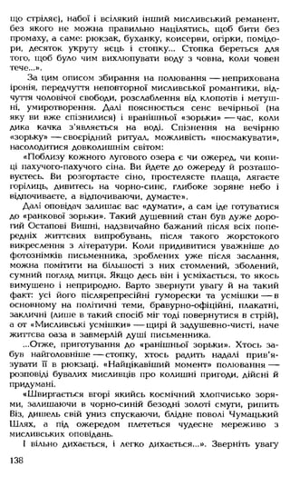 що стріляє), набої і всілякий інший мисливський реманент,
без якого не можна правильно націлятись, щоб бити без
промаху, а саме: рюкзак, буханку, консерви, огірки, помідо­
ри, десяток укруту яєць і стопку... Стопка береться для
того, щоб було чим вихлюпувати воду з човна, коли човен
тече...».
За цим описом збирання на полювання — неприхована
іронія, передчуття неповторної мисливської романтики, від­
чуття чоловічої свободи, розслаблення від клопотів і метуш­
ні, умиротворення. Далі пояснюється сенс вечірньої (на
яку ви вже спізнилися) і вранішньої «зорьки» — час, коли
дика качка з’являється на воді. Спізнення на вечірню
«зорьку» — своєрідний ритуал, можливість «посмакувати»,
насолодитися довколишнім світом:
«Поблизу кожного лугового озера є чи ожеред, чи копи­
ці пахучого-пахучого сіна. Ви йдете до ожереду й розташо­
вуєтесь. Ви розгортаєте сіно, простеляєте плаща, лягаєте
горілиць, дивитесь на чорно-синє, глибоке зоряне небо і
відпочиваєте, а відпочиваючи, думаєте».
Далі оповідач залишає вас «думати», а сам іде готуватися
до «ранкової зорьки». Такий душевний стан був дуже доро­
гий Остапові Вишні, надзвичайно бажаний після всіх попе­
редніх життєвих випробувань, після такого жорстокого
викреслення з літератури. Коли придивитися уважніше до
фотознімків письменника, зроблених уже після заслання,
можна помітити на більшості з них стомлений, зболений,
сумний погляд митця. Якщо десь він і усміхається, то якось
вимушено і неприродно. Варто звернути увагу й на такий
факт: усі його післярепресійні гуморески та усмішки— в
основному на політичні теми, бравурно-офіційні, плакатні,
закличні (лише в такий спосіб міг тоді повернутися в стрій),
а от «Мисливські усмішки» — щирі й задушевно-чисті, наче
життєва оаза в завмерлій душі письменника.
...Отже, приготування до «ранішньої зорьки». Хтось за­
був найголовніше — стопку, хтось радить надалі прив'я­
зувати її в рюкзаці. «Найцікавіший момент» полювання —
розповіді бувалих мисливців про колишні пригоди, дійсні й
придумані.
«Швиргається вгорі якийсь космічний хлопчисько зоря­
ми, залишаючи в чорно-синій безодні золоті смуги, рипить
Віз, дишель свій униз спускаючи, блідне поволі Чумацький
Шлях, а під ожередом плететься чудесне мереживо з
мисливських оповідань.
І вільно дихається, і легко дихається...». Зверніть увагу
138
 