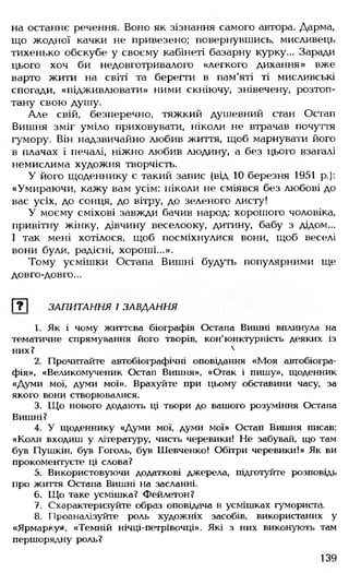 на останнє речення. Воно як зізнання самого автора. Дарма,
що жодної качки не привезено; повернувшись, мисливець
тихенько обскубе у своєму кабінеті базарну курку... Заради
цього хоч би недовготривалого «легкого дихання» вже
варто жити на світі та берегти в пам'яті ті мисливські
спогади, «підживлювати» ними скніючу, знівечену, розтоп­
тану свою душу.
Але свій, безперечно, тяжкий душевний стан Остап
Вишня зміг уміло приховувати, ніколи не втрачав почуття
гумору. Він надзвичайно любив життя, щоб марнувати його
в плачах і печалі, ніжно любив людину, а без цього взагалі
немислима художня творчість.
У його щоденнику є такий запис (від 10 березня 1951 р.):
«Умираючи, кажу вам усім: ніколи не сміявся без любові до
вас усіх, до сонця, до вітру, до зеленого листу!
У моєму сміхові завжди бачив народ: хорошого чоловіка,
привітну жінку, дівчину веселооку, дитину, бабу з дідом...
І так мені хотілося, щоб посміхнулися вони, щоб веселі
вони були, радісні, хороші...».
Тому усмішки Остапа Вишні будуть популярними ще
довго-довго...
[?~| ЗАПИТАННЯ І ЗАВДАННЯ
1. Як і чому життєва біографія Остапа Вишні вплинула на
тематичне спрямування його творів, кон'юнктурність деяких із
них? 4
2. Прочитайте автобіографічні оповідання «Моя автобіогра­
фія». «Великомученик Остап Вишня», «Отак і пишу», щоденник
«Думи мої, думи мої». Врахуйте при цьому обставини часу, за
якого вони створювалися.
3. Що нового додають ці твори до вашого розуміння Остапа
Вишні?
4. У щоденнику «Думи мої, думи мої» Остап Вишня писав:
«Коли входиш у літературу, чисть черевики! Не забувай, що там
був Пушкін, був Гоголь, був Шевченко! Обітри черевики!» Як ви
прокоментуєте ці слова?
5. Використовуючи додаткові джерела, підготуйте розповідь
про життя Остапа Вишні на засланні.
6. Що таке усмішка? Фейлетон?
7. Схарактеризуйте образ оповідача в усмішках гумориста.
8. Проаналізуйте роль художніх засобів, використаних у
«Ярмарку», «Темній нічці-петрівочці». Які з них виконують там
першорядну роль?
139
 