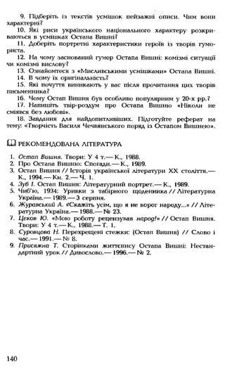9. Підберіть із текстів усмішок пейзажні описи. Чим вони
характерні?
10. Які риси українського національного характеру розкри­
ваються в усмішках Остапа Вишні?
11. Доберіть портретні характеристики героїв із творів гумо­
риста.
12. На чому заснований гумор Остапа Вишні: комізмі ситуації
чи комізмі вислову?
13. Ознайомтеся з «Мисливськими усмішками» Остапа Вишні.
14. В чому їх оригінальність?
15. Які почуття виникають у вас після прочитання цих творів
письменника?
16. Чому Остап Вишня був особливо популярним у 20-х рр.?
17. Напишіть твір-роздум про Остапа Вишню «Ніколи не
сміявся без любові».
18. Завдання для найдопитливіших. Підготуйте реферат на
тему: «Творчість Василя Чечвянського поряд із Остапом Вишнею».
Ш РЕКОМЕНДОВАНА ЛІТЕРАТУРА
1. Остап Вишня. Твори: У 4 т.— К., 1988.
2. Про Остапа Вишню: Спогади.— К., 1989.
3. Остап Вишня // Історія української літератури XX століття.—
К., 1994.— Кн. 2.— Ч. 1.
4. Зуб І. Остап Вишня: Літературний портрет.— К., 1989.
5. Чиб'ю, 1934: Уривки з табірного щоденника // Літературна
Україна.— 1989.— 3 серпня.
6. Журавський А. ^Скажіть усім, що я не ворог народу...» // Літе­
ратурна Україна.— 1988.— № 23.
7. Цєков Ю. «Мою роботу рецензував народ!» // Остап Вишня.
Твори: У 4 т.— К., 1988.— Т. 1.
8. Суровцова Н. Перехрещені стежки: (Остап Вишня) // Слово і
час.— 1991.— № 8.
9. Присяжна Т. Сторінками життєпису Остапа Вишні: Нестан­
дартний урок// Дивослово.— 1996.— № 2.
140
 