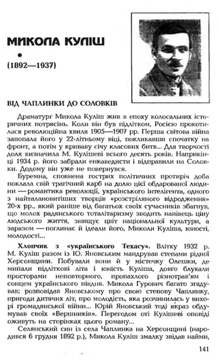 МИКОЛА КУЛІШ
(1892— 1937)
ВІД ЧАПАИНКИ ДО СОЛОВКІВ
Драматург Микола Куліш жив в епоху колосальних істо­
ричних потрясінь. Коли він був підлітком, Росією прокоти­
лася революційна хвиля 1905— 1907 рр. Перша світова війна
запопала його у 22-літньому віці, покликавши спочатку на
фронт, а потім у криваву січу класових битв... Для творчості
доля визначила М. Кулішеві всього десять років. Наприкін­
ці 1934 р. його забрали енкаведисти і відправили на Солов-
ки. Додому він уже не повернувся.
Буремна, сповнена гострих політичних протиріч доба
поклала свій трагічний карб на долю цієї обдарованої люди­
ни — романтика революції, українського інтелігента, одного
з найталановитіших творців «розстріляного відродження»
20-х рр., який раніше від багатьох своїх сучасників збагнув,
що молох радянського тоталітаризму зводить нанівець ціну
людського життя, знищує цвіт національної культури, а
заразом — поглинає й ідеали його, Миколи Куліша, юності,
молодості...
Хлопчик з «українського Техасу». Влітку 1932 р.
М. Куліш разом із Ю. Яновським мандрував степами рідної
Херсонщини. Побували вони й у містечку Олешки, де
минали підліткові літа і юність Куліша, довго блукали
просторами неповторного, пропахлого різнотрав'ям і
сонцем українського півдня. Микола Гурович багато згаду­
вав; розповідав Яновському про свою степову Чаплинку,
пригоди дитячих літ, про молодість, яка розчинилась у вихо­
рі громадянської війни... Юрій Яновський тоді якраз обду­
мував своїх «Вершників». Перегодом оті Кулішеві оповіді
оживуть на сторінках цього роману...
Селянський син із села Чаплинка на Херсонщині (наро­
дився 6 грудня 1892 р.), Микола Куліш змалку звідав найми,
141
 