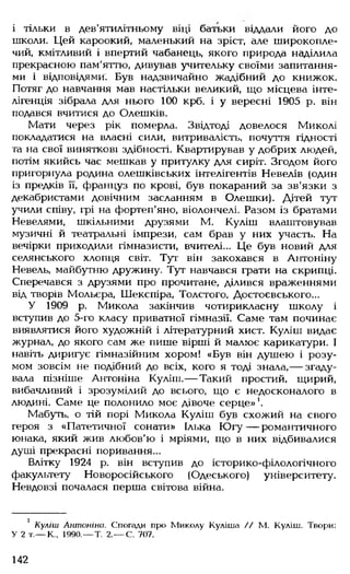 і тільки в дев'ятилітньому віці батьки віддали його до
школи. Цей кароокий, маленький на зріст, але широкопле­
чий, кмітливий і впертий чабанець, якого природа наділила
прекрасною пам'яттю, дивував учительку своїми запитання­
ми і відповідями. Був надзвичайно жадібний до книжок.
Потяг до навчання мав настільки великий, що місцева інте­
лігенція зібрала для нього 100 крб. і у вересні 1905 р. він
подався вчитися до Олешків.
Мати через рік померла. Звідтоді довелося Миколі
покладатися на власні сили, витривалість, почуття гідності
та на свої виняткові здібності. Квартирував у добрих людей,
потім якийсь час мешкав у притулку для сиріт. Згодом його
пригорнула родина олешківських інтелігентів Невелів (один
із предків її, француз по крові, був покараний за зв'язки з
декабристами довічним засланням в Олешки). Дітей тут
учили співу, грі на фортеп'яно, віолончелі. Разом із братами
Невелями, шкільними друзями М. Куліш влаштовував
музичні й театральні імпрези, сам брав у них участь. На
вечірки приходили гімназисти, вчителі... Це був новий для
селянського хлопця світ. Тут він закохався в Антоніну
Невель, майбутню дружину. Тут навчався грати на скрипці.
Сперечався з друзями про прочитане, ділився враженнями
від творів Мольєра, Шекспіра, Толстого, Достоєвського...
У 1909 р. Микола закінчив чотирикласну школу і
вступив до 5-го класу приватної гімназії. Саме там починає
виявлятися його художній і літературний хист. Куліш видає
журнал, до якого сам же пише вірші й малює карикатури. І
навіть диригує гімназійним хором! «Був він душею і розу­
мом зовсім не подібний до всіх, кого я тоді знала,— згаду­
вала пізніше Антоніна Куліш.— Такий простий, щирий,
вибачливий і зрозумілий до всього, що є недосконалого в
людині. Саме це полонило моє дівоче серце»1.
Мабуть, о тій порі Микола Куліш був схожий на свого
героя з «Патетичної сонати» Ілька Ю гу— романтичного
юнака, який жив любов'ю і мріями, що в них відбивалися
душі прекрасні поривання...
Влітку 1924 р. він вступив до історико-філологічного
факультету Новоросійського (Одеського) університету.
Невдовзі почалася перша світова війна.
1 Куліш Антоніна. Спогади про Миколу Куліша // М. Куліш. Твори:
У 2 т.— К„ 1990.— Т. 2,— С. 707.
142
 