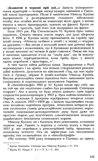 «Блакитні й червоні мрії мої...» Замість університет­
ських аудиторій — чотири місяці казарм, навчання в Одесь­
кій школі прапорщиків. Після її закінчення Миколу Куліша
відправляють у розпорядження головного військового
штабу. Але штабне життя не влаштовує його: друзі, з якими
вчився в школі прапорщиків, воюють на фронті. Куліш не
витримує і просить, щоб його теж відправили на фронт.
Ішов 1915 рік. Під Смоленськом М. Куліша було тяжко
поранено. Смерть чигала зовсім поруч, але доля вберегла
його. У 1916 р. Куліша знову призначають на службу при
штабі полку. «Миколу любили в штабі і в полку,— згадува­
ла дружина.— Він писав у польовій газеті такі дотепні вірші
на генералів і полковників, що її буквально розхоплювали й
у вільні хвилини всі читали й дуже сміялися. Писав він тоді
й маленькі одноактові п'єси на "злобу дня", що їх викону­
вали вояки, переодягаючися, коли треба було, у жіночі
одяги, пороблені з простирал...»1.
А тим часом війна добігала кінця. Заворушення в Росії
перекинулись і на армію, там почали створюватися револю­
ційні комітети. Делегатом на військовий з'їзд, що мав відбу­
тися в Луцьку, обрали й штабс-капітана Миколу Куліша.
Висока революційна хвиля підхопила його, запаливши ідеєю
соціального й національного визволення України.
В «Автобіографії» 1921 р. М. Куліш писав про себе, що
на той час він «політично слабко був розвинений. Співчував
есерам»2. Але в цьому не було нічого дивного: саме партія
соціалістів-революціонерів у 1917 р. була найчисленнішою в
Україні, оскільки її програма відображала інтереси селян­
ства. А загалом, 1917— 1919 рр. з їхньою надзвичайно склад­
ною мозаїкою партійних програм, зіткненням інтересів різ­
них суспільних станів, революційними катаклізмами, нарос­
танням національно-демократичного руху були дуже не­
простою порою для політичного самовизначення молодого
українського інтелігента селянського кореня.
Миколу Куліша, як і багатьох його ровесників, поманили
червоні зорі. Одним із перших у своєму полку в березні
1917 р. він перейшов у революційний табір, працював у
полковому комітеті. Ось як зафіксував сам письменник
хроніку тих незвичайних літ в «Автобіографії»:
«На початку 1918 року повернувся в Олешки, де приєд­
1 Куліш Антоніна. Спогади про Миколу Куліша.— С. 713.
‘ Куліш М. Твори: У 2 т.— Т. 2.— С. 355.
143
 