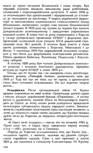 нався до групи місцевих більшовиків і лівих есерів. Був
обраний головою міського виконкому ради робітничих,
селянських і червоноармійських депутатів. У липні 1918 р.
за гетьманщини був арештований і відправлений до в'язни­
ці, де знаходився до листопада. У період української Дирек­
торії за наполяганням олешківського соціалістичного блоку,
(більшовики, меншовики, есери) став членом Олешківської
міської управи. В 1919 році від травня до червня був членом
Дніпровського повітвиконкому і завідуючим управлінням
народної освіти. В липні того ж року евакуювався в Херсон
у складі Дніпровської організації КП(б)У і формував Дні­
провський селянський полк (згодом 517-й радянський стрі­
лецький полк 58-ї дивізії). З полком брав участь у боях
проти денікінців, починаючи з Херсона, Миколаєва і до
Києва. У листопаді 1919 був відряджений полковим осеред­
ком у тил білих для формування повстанських ревзагонів.
Пішки пройшов Київську, Волинську, Подільську і Херсон­
ську губернії.
В лютому 1920 року був членом Дніпровського повітово­
го ревкому і головою повітового раднаргоспу, офіційно
вступив до партії КП(б)У в липні 1919 р.».
Шкода, що М. Куліш так і не завершив свого автобіогра­
фічного роману «Тимофій Леміш», розпочатого ним ще
1918 р.! Тоді він іще не знав, що не проза, а драматургія
стане його головним покликанням. На все коротке творче
життя...
Роздоріжжя. Після громадянської війни М. Куліш
працює переважно на ниві освіти. Організовує дитячі садки
і школи, укладає український буквар «Первинка»... А влітку
разом із дружиною, малими Олею та Володимиром переїз­
дить до Одеси, де йому кілька років доведеться працювати
інспектором губернського відділу народної освіти. Заванта­
женість службовими обов'язками була настільки великою, а
потяг до творчості ставав таким сильним, що Куліша чимраз
дужче тягло до Харкова, де вирувало літературно-мистецьке
життя.
«В Одесі мені холодно»,— писав він на початку 1925 р.
Проте саме тут, в Одесі, було завершено першу велику
п'єсу — «97», розпочату ще в Олешках.
Переїзд до Харкова ускладнювався тим, що Куліш був...
«солдатом партії», а значить, залежав від рішень губерн­
ських партійних органів. Саме з цієї причини у квітні
1925 р. він опинився в степовому Єлисаветграді. М. Кулішу
144
 