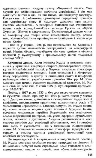 доручили очолити місцеву газету «Червоний шлях». Уже
другий рік здійснювалася політика українізації, і він мав
вдихнути життя в цю, як він писав, «напівмертву газетку».
Писав статті й фейлетони, організував передплату, пропагу­
вав українську мову й культуру, долаючи при цьому
скепсис обивателів... А вечорами схилявся над сторінками
нових своїх комедій— «Отак загинув Гуска» та «Хулій
Хурина». Життя в закутковому Єлисаветграді давало чима­
ло матеріалу для творів саме комедійного жанру. «Люба
моя, кізячно-болотяна провінція»,— іронізував і зітхав вод­
ночас Куліш.
І все ж у серпні 1925 р. він переселився до Харкова і
нарешті дістав можливість зосередитися на літературній
праці. Навіть більше, незабаром він стає однією з чільних
постатей у культурному і громадському житті тодішньої
столиці УРСР.
Кулішева драма. Коли Микола Куліш із родиною посе­
лився у крихітній квартирці старого двоповерхового будин­
ку на Михайлівській площі, у Харкові визрівала атмосфера
гострих політичних дискусій. Вони точилися і в літератур­
ному середовищі. В центрі їх опинилися статті й памфлети
найпопулярнішого українського прозаїка 20-х рр. М. Хви­
льового про шляхи розвитку національної культури. М. Ку­
ліш став на його бік. У січні 1927 р. був обраний президен­
том ВАПЛІТЕ.
Період з 1927 р. до 1933 р. був для нього часом душевно­
го сум'яття. Втома, про яку він 1924 р. часто писав у листах
до І. Дніпровського, доповнилася складнішими відчуттями й
колізіями, викликаними практикою пожовтневих років з її
численними «гримасами». Співець комуни, М. Куліш бачив,
що «село живе в злиднях дуже погано й брудно». Бачив,
відчував: множиться партійна бюрократія, яка встановлює
дедалі жорсткіший контроль над усіма сферами суспільного
життя, включно з духовною. Людина розчиняється в масі,
стаючи засобом для реалізації абстрактних, хоч і грандіоз­
них, ідей. У суспільстві — як у мешканців «Санаторійної
зони» М. Хвильового— наростає атмосфера підозрілості й
страху, а велика частина української інтелігенції стає
об'єктом переслідувань.
На недоладності й викривлення в національній політиці
М. Куліш реагував особливо гостро: природні патріотичні й
національні почуття його страждали, коли стикався з вели­
кодержавною пихою чи холуйством обивателів-малор>рсів.
145
 