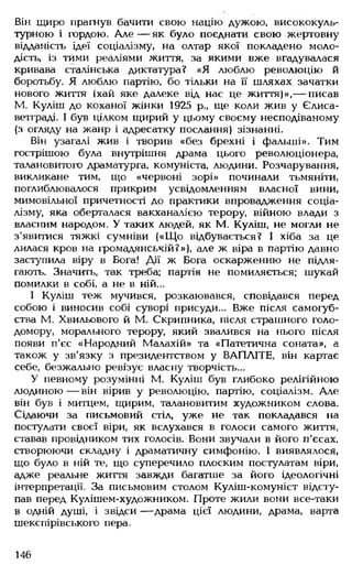 Він щиро прагнув бачити свою націю дужою, висококуль­
турною і гордою. А л е — як було поєднати свою жертовну
відданість ідеї соціалізму, на олтар якої покладено моло­
дість, із тими реаліями життя, за якими вже вгадувалася
кривава сталінська диктатура? «Я люблю революцію й
боротьбу. Я люблю партію, бо тільки на її шляхах зачатки
нового життя (хай яке далеке від нас це життя)»,— писав
М. Куліш до коханої жінки 1925 р., ще коли жив у Єлиса-
ветграді. І був цілком щирий у цьому своєму несподіваному
(з огляду на жанр і адресатку послання) зізнанні.
Він узагалі жив і творив «без брехні і фальші». Тим
гострішою була внутрішня драма цього революціонера,
талановитого драматурга, комуніста, людини. Розчарування,
викликане тим. що «червоні зорі» починали тьмяніти,
поглиблювалося прикрим усвідомленням власної вини,
мимовільної причетності до практики впровадження соціа­
лізму, яка оберталася вакханалією терору, війною влади з
власним народом. У таких людей, як М. Куліш, не могли не
з'явитися тяжкі сумніви («Щ о відбувається? І хіба за це
лилася кров на громадянській?»), але ж віра в партію давно
заступила віру в Бога! Дії ж Бога оскарженню не підля­
гають. Значить, так треба; партія не помиляється; шукай
помилки в собі, а не в ній...
І Куліш теж мучився, розкаювався, сповідався перед
собою і виносив собі суворі присуди... Вже після самогуб­
ства М. Хвильового й М. Скрипника, після страшного голо­
домору, морального терору, який звалився на нього після
появи п'єс «Народний Малахій» та «Патетична соната», а
також у зв’язку з президентством у ВАПЛІТЕ, він картає
себе, безжально ревізує власну творчість...
У певному розумінні М. Куліш був глибоко релігійною
людиною — він вірив у революцію, партію, соціалізм. Але
він був і митцем, щирим, талановитим художником слова.
Сідаючи за письмовий стіл, уже не так покладався на
постулати своєї віри, як вслухався в голоси самого життя,
ставав провідником тих голосів. Вони звучали в його п'єсах,
створюючи складну і драматичну симфонію. 1 виявлялося,
що було в ній те, що суперечило плоским постулатам віри,
адже реальне життя завжди багатше за його ідеологічні
інтерпретації. За письмовим столом Куліш-комуніст відсту­
пав перед Кулішем-художником. Проте жили вони все-таки
в одній душі, і звідси — драма цієї людини, драма, варта
шекспірівського пера.
146
 