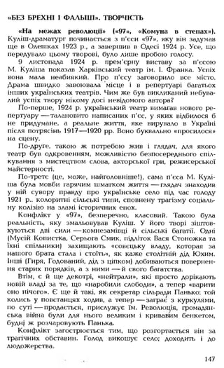 «БЕЗ БРЕХНІ І ФАЛЬШІ». ТВОРЧІСТЬ
«На межах революції» («97», «Комуна в степах»).
Куліш-драматург починається з п'єси «97», яку він задумав
ще в Олешках 1923 р., а завершив в Одесі 1924 р. Усе, що
передувало цьому творові, було лише пробою голосу.
9 листопада 1924 р. прем'єрну виставу за п'єсою
М. Куліша показав Харківський театр ім. 1. Франка. Успіх
вона мала неабиякий. Про п'єсу заговорило все місто.
Драма швидко завоювала місце і в репертуарі багатьох
інших українських театрів. Чим же був викликаний небува­
лий успіх твору нікому досі невідомого автора?
По-перше, 1924 р. український театр вимагав нового ре­
пертуару— талановито написаних п'єс, у яких відбилося б
не придумане, а реальне життя, яке вирувало в Україні
після потрясінь 1917— 1920 рр. Воно буквально «просилося»
на сцену.
По-друге, такою ж потребою жив і глядач, для якого
театр був одкровенням, можливістю безпосереднього спіл­
кування з мистецтвом слова, акторської гри, режисерської
майстерності.
По-третє (це, може, найголовніше!), сама п’єса М. Кулі­
ша була мовби гарячим шматком життя — глядач знаходив
у ній сувору правду про українське село під час голоду
1921 р.. колоритні сільські типи, сповнену трагізму соціаль­
ну колізію на зламі історичних епох.
Конфлікт у «97», безперечно, класовий. Такою була
реальність, яку змальовував Куліш. У його творі зіштов­
хуються дві сили— комнезамівці й сільські багатії. Одні
(Мусій Копистка, Серьога Смик, підліток Вася Стоножка та
їхні спільники) захищають «совєцьку владу, которая за
нашого брата стала і стоїть», як каже столітній дід Юхим.
Інші (Гиря, Годований, дід з ціпком) добиваються повернен­
ня старих порядків, а з ними — й свого багатства.
Втім, є й ще декотрі, «нейтрали», які просто дорікають
новій владі за те, що «наробили слободи», а тепер «варити
оно нічого». Є ще й такі, як секретар сільради Панько: той
колись у повстанцях ходив, а тепер — заграє з куркулями,
по суті — продається, прислужує їм. Революшя, громадян­
ська війна були для нього великим і кривавим бенкетом,
будн| ж розчаровують Панька.
Конфлікт загострюється тим, що розгортається він за
трагічних обставин. Голод викошує село; доходить і до
людожерства.
147
 