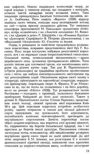 ним пафосом. Новою видавалася композиція твору, де
герой існував у певному епізоді, що складався з мемуарів,
початок листів нагадував низку вставних новел. Така
тенденція принаджувала багатьох тогочасних прозаїків, як-
от А. Любченка. Його повість «Вертеп» (1928) відразу
знайшла свого читача, оскільки мала несподіваний погляд
на світ— крізь призму лялькового дійства. Тут панувала
атмосфера проголошеної М. Хвильовим «романтики вітаїз-
му», котра позначилась і на «Золотих лисенятах» М. Ялово­
го, і на «Дверях в день» Г. Шкурупія, і на «Романах Куліша»
чи «Докторові Серафікусі»' В. Петрова (Домонтовича), і на
«Фальшивій Мельпомені» Ю. Смолича та інших.
Поряд із романами та повістями продовжувала розвива­
тися новелістика, яскравим представником якої був Г. Ко­
синка. Його твори поступово набували реалістичної вираз­
ності, хоч і не втрачали ознак імпресіоністичної стилістики.
Основний мотив, осмислюваний письменником,— драма
українського села, зумовлена громадянською війною. Тема
досить типова для тогочасної прози, але висвітлювана авто­
рами під різним кутом зору. Так для В. Підмогильного
(«Третя революція») це традиційна проблема протистояння
села і міста, що набула неконтрольованого загострення під
час революційних подій. Письменник шукав свого шляху в
літературі, орієнтувався на європейські літератури, передов­
сім французьку, перекладав твори А. Франса, Гі де Мопас-
сана та ін., що не могло не позначитись і на його доробку,
як-от на романі «М істо» (1928). Тут розкривається мотив
Растіньяка— молодика з провінції, охопленого бажанням
приборкати байдужий до його долі мегаполіс. Таким у
романі В. Підмогильного постає Степан Радченко, представ­
ник нової молоді, свіжий приплив якої переживав Київ
20-х рр. Цей персонаж керується потребою особистого
успіху, одначе потрапляє в типові для міської дійсності
смуги відчуження, що зумовлюють його агресивність,
поглиблюють комплекс неповноцінності, призводять до
внутрішнього спустошення. Замість переможця постає
образ людини-маргінала, яка втратила свої духовні цінності,
бо, відірвавшись від берегів батьківської традиції, так і не
пристала до берегів іншої культури. Письменник сміливо
застосував метод психоаналізу, аби якнайповніше розкрити
внутрішню драму свого героя на зламі цивілізації. До цієї
теми звертався й М. Івченко, але розв'язував її в аспекті
драматизованої ліричної оповіді, виявляючи своє критичне
ставлення до науково-технічних явищ, особливо загострене
13
 