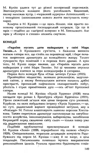 М. Куліш удався тут до різкої поляризації персонажів.
Зіштовхуються колишнє (його уособлюють Вишневий,
якому належав хутір, і «червоний куркуль» Ахтительний) —
і теперішнє (захисниками нового життя виступають кому­
нари).
Комуна в М. Куліша— це щось більше, ніж просто по-
новому організований господарський осередок. Це ще й
мрія— подібно до «загірної комуни» в М. Хвильового. Але
мрія у «Комуні в степах» оповита смутком.
КОМЕДІЇ
«Україна мусить дати найкращих у світі Марк
Твенів...». З Кулішевого сум'яття, з бажання випекти
вогнем сатири все, що стоїть на перешкоді мрії, і бере поча­
ток звернення драматурга до комедійного жанру. Талант
гумориста був помітний і в перших його драмах. А крім
того, М. Куліш щиро вважав, що «Україна мусить дати
найкращих у світі Марк Твенів». Усі ці чинники змусили
драматурга взятися за перо комедіографа й сатирика.
Перша його комедія була «Отак загинув Гуска» (1925).
Провінційне міщанство, залякане революцією, задушли­
вий світик, у якому бенгальським вогнем палають дрібні
пристрасті, пропахлий нафталіном «канареєчний» побут,
убогість і страх примітивних душ — ось об'єкт Кулішевої
сатири.
Назва комедії М. Куліша «Хулій Хурина» (1926) мала
нагадати про роман І. Еренбурга «Хуліо Хуреніто» (1921).
Проте сюжетний зв'язок між цими творами суто умовний.
Курйози, на яких побудовано інтригу «Хулія Хурини»,— це,
по суті, радянський варіант провінційної метушні, яку в
«Ревізорі» М. Гоголя влаштовують навколо персони Хлєста-
кова. Таким перегуком драматург наголошував на «неубієн-
ності» холуйства, чиношанування, хабарництва, запобігання
бюрократії перед сильними світу сього — тільки тепер уже
під радянськими вивісками.
Подібній проблематиці присвячувалася й комедія
М. Куліша «Зона» (1926, перероблено під назвою «Закут»
1929). Оміщанювання, моральна деградація комуніста Радо-
бужного під пером М. Куліша— вже й не казус, а ціла
тенденція. Письменника починало мучити викривлення
революційних ідеалів. Реальна практика будівництва соціа­
149
 