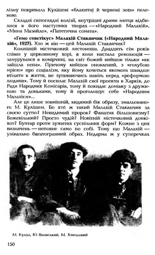 лізму покривала Кулішеві «блакитні й червоні з о р і» пеле­
ною.
Складні світоглядні колізії, внутрішні драми митця відби­
лися в його наступних творах— «Народний Малахій»,
«Мина Мазайло», «Патетична соната».
«Гомо совєтікус» Малахій Стаканчик («Народний Мала­
хій», 1927). Хто ж він— цей Малахій Стаканчик?
Колишній містечковий листоноша. Двадцять сім років
співав у церковному хорі, а коли настала революція —
замурувався в комірчині, на світ божий вийшов тільки «як
зайшла непа». Причому вийшов оновлений, з «голубою
мрією» про соціалізм, яку йому хочеться якомога швидше
втілити в життя, не зупиняючись навіть перед «реформою
людини». Тому й посилає Малахій свої проекти в Харків, до
Ради Народних Комісарів, тому й покидає домівку з дружи­
ною та доньками, тому й проголошує себе «Народним
Малахієм»...
Але це лише зовнішній, видимий бік образу, змальовано­
го М. Кулішем. Бо хто ж такий Малахій Стаканчик за
своєю суттю? Невидимий пророк? Фанатик більшовизму?
Божевільний? Просто чудій? Новітній містечковий донкі­
хот? Бунтар проти зужитих суспільних форм? Кожне з цих
визначень— неповне само по собі. Тому що Малахій —
унікально багатогранний образ. Недарма ж у суперечках
М. Куліш, Ю Яновський, М. Хвильовий
150
 