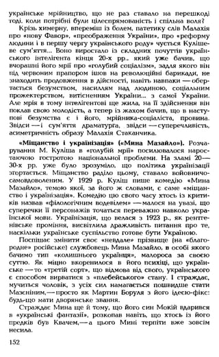 українське мрійництво, що не раз ставало на перешкоді
тоді, коли потрібні були цілеспрямованість і спільна воля?
Крізь химерну, впереміш із болем, патетику слів Малахія
про «нову Фавор», «Преображення України», про «реформу
людини і в першу чергу українського роду» чується Куліше-
ве сум'яття... Воно виростало із складних почуттів україн­
ського інтелігента кінця 20-х рр., який уже бачив, що
вчорашні його мрії про «голубий соціалізм», задля якого він
під червоним прапором ішов на революційні барикади, не
знаходить продовження в дійсності, навіть навпаки — обер­
тається безумством, насиллям над людиною, соціальним
прожектерством, витісненням України... з самої України.
Але мрія в тому інтелігентові ще жила, на її здійснення він
поклав свою молодість, а тепер із жахом бачив, що в насту­
пові безумства є і його, мрійника-соціаліста, провина.
Звідси— і сум'яття драматурга, звідси— суперечливість,
асиметричність образу Малахія Стаканчика.
«Міщанство і українізація» («Мина Мазайло»). Розча­
рування М. Куліша в «голубій мрії» посилювалося нарос­
таючою гостротою національної проблеми. На зламі 20—
30-х рр. уже було зрозуміло, що політика українізації
згортається. Міщанство раділо цьому, ставало войовничо-
самовдоволеним. У 1929 р. Куліш пише комедію «Мина
Мазайло», темою якої, за його ж словами, є саме «міщан­
ство і українізація». Комедію цю свого часу хтось із крити­
ків назвав «філологічним водевілем» — малося на увазі, що
суперечки ЇЇ персонажів точаться переважно навколо укра­
їнської мови. Українізація, що велася з 1923 р., як рентге­
нівське проміння, висвітлила дражливість питання про те,
наскільки українське суспільство готове бути Україною.
Поспішає змінити своє «невдале» прізвище (на «благо­
родне» російське) службовець Мина Мазайло, в особі якого
бачимо тип «колишнього українця», малороса за своєю
суттю. Як міцно вкоренилося в його психіці, що україн­
ське— то «третій сорт», що відмова від свого, українського
є способом вирватися з «плебейського» стану. І страждає,
мучиться чоловік, з усіх сил намагається пошвидше стати
Мазєніним, — просто як Мартин Боруля з його ідеєю-фікс:
будь-що мати дворянське звання.
Страждає Мина ще й тому, що його син Мокій вдарився
в «українські фантазії», розкопав навіть, що хтось із його
предків був Квачем,— а цього Мині терпіти вже зовсім
несила.
152
 