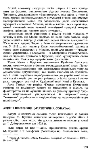 Мокій спочатку зворушує своїм щирим і трохи кумед­
ним за формою захопленням рідною мовою, Хвильовим,
Тичиною, Довженковою «Звенигорою». Але щось у його (і
його друзів) комсомольському ентузіазмі є таке, що змушує
насторожитися: може, ота запаленість ідеєю «всесвітньої
нумерної системи»? Мовляв, навіщо взагалі якісь прізвища,
нехай «кожний член великої всесвітньої трудової комуни
замість прізвища матиме свого нумера»...
Переполох, який учинився в родині Мини Мазайла у
зв'язку з тим, що Мокія відвідав, як каже його батько, «дур
український», втягує у свій вир дедалі більше дискутантів.
З'являється дядько Тарас з його категоричними судження­
ми. У 1918 р. він носив у Києві жовто-блакитний прапор, а
тепер веде суперечки з Мокієм, який для нього — «радян­
ський українець», і особливо— з Мотроною Розторгуєвою,
яка спеціально приїхала з Курська, щоб «урятувати» свого
племінника Мокія від «українських фантазій».
Тьотя Мотя з Курська змальована Кулішем блискуче:
перед нами — живе втілення великодержавної пихи. Прик­
мети її українофобства (від зневажливо-зверхнього тону до
демагогічної аргументації) так точно схоплені М. Кулішем,
що й нині, слухаючи недоброзичливих до української неза­
лежності людей, раз по раз упізнаєш у їхніх словах і мане­
рах... синдром усе тієї ж Кулішевої тьоті Моті з Курська.
Лесь Танюк мав рацію: «Глядач прочитував Кулішевий
гротеск як політичну сатиру на міщанство в цілому, на
філістерство як на духовне явище, як уїдливу критику будь-
якої національної упередженості й зверхності — від
"хатнього" українського націоналізму до великоросійського
шовінізму»'.
АРКИ І ШИБЕНИЦІ («ПАТЕТИЧНА СОНАТА»)
Задум «Патетичної сонати» тісно пов'язаний із давнім
наміром М. Куліша написати «кінороман з доби війни і
революції», план якого він досить детально виклав у листі
до І. Дніпровського ще 1924 р.
«Ми перш за все— ідеї». Прикметною рисою драми
М. Куліша є її поліфонія (багатозвуччя). Виявляється вона,
1 Танюк Л. Читайте «Мину Мазайла». товариші! // Вітчизна.— 1989.—
№ 1.— С. 70'.
153
 