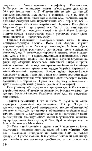 зокрема, в багатоплановості конфлікту. Письменник
В. Петров не випадково назвав п'єси драматурга кінця
20-х рр. ідеологічними. У «Патетичній сонаті», де час дії
охоплює проміжок між лютим і жовтнем 1917 р„ теж є
боротьба ідей. Вона пронизує людські долі, великою мірою
визначає стосунки між персонажами. «Ми перш за все —
ідеї!»,— каже захисниця Української Народної Республіки
Марина Ступай. І це справді так. Гострі політичні проти­
стояння 1917 р. розводять людей по різні боки барикад.
Майже кожен із персонажів драми уособлює певну ідею,
мрію, зрештою — політичну силу.
Генерал Пероцький — монархіст, який спить і бачить
«єдіную-нєдєлімую Росію». Його син Андрій, корнет
царської армії, вітає Лютневу революцію. В його образі
вгадуються риси російського демократа. Ідею соціальної
революції, що її символізує червоний прапор, несе більшо­
вик Лука, а з ним — і кілька другорядних персонажів. «Учи­
тель запорозької крові» Іван Іванович Ступай-Ступаненко
радіє, що «Україна воскресла»: інтелігент, іцира й трохи
наївна людина, він понад усе прагне національної солідар­
ності, намагаючись примирити заради України червоний і
Жовто-блакитний прапори. Кульмінацією ідеологічного
конфлікту є сцена п'ятої дії, в якій символом гострого полі­
тичного протистояння стає зіткнення двох прапорів: жовто-
блакитного з червоним. Проте час від часу з'являється і
третій — андріївський (символ російської монархії).
Ось у цьому «бермудському трикутнику» й борсається
українська доля. «Патетична соната» М. Куліша— саме про
це: про болісний пошук Україною своєї долі на роздоріж­
жях історії.
Трагедія гуманізму. І все ж п'єса М. Куліша не лише
відтворює ідеологічні протистояння 1917 р. Поруч із
драмою української долі центральною темою «Патетичної
сонати» є трагедія гуманізму в обставинах соціально-полі­
тичних потрясінь. Загубленість людини в політичному вихо­
рі, знецінення індивідуального життя в суспільстві, зайнято­
му грандіозними ідеями,— цей біль Куліша відчувався і в
його «Народному Малахієві».
У «Патетичній сонаті» є сцена, в якій захисники різних
політичних прапорів спотикаються об ноги убитого. Хто
він— більшовик, монархіст чи захисник УНР, не зовсім
зрозуміло. Просто людина. Її й у землю закопали нашвидку­
руч, поспіхом, так що тепер, пробігаючи, всі спотикаються.
154
 