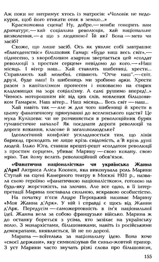 Аж поки не витримує хтось із матросів: «Чоловік не недо­
курок, щоб його втикати отак в землю...»
Красномовна сцена! Ну, добре,— мовби говорить нам
драматург,— хай соціальна революція, хай національне
визволення, — а що з людиною? їй як? Вона— мета чи
засіб?
Схоже, що лише засіб. Ось як уявляє собі завтрашнє
«благоденствіє» більшовик Гамар: «Буде наш весь світ»,—
піднесено, з хворобливим азартом звертається цей «солдат
революції з простим серцем» невідомо до кого.— «Наш
місяць. І вітер наш... Хай ставлять шибениці, хрести...
Справляють хай молебні, співають "Отче наш",— світ,
друзі, буде наш! Із шибениць ми зробимо арки. Хрести
разом з капіталізмом пронесем і поховаємо на старих
кладовищах на зорі соціалізму. А самі рушимо вперед!..»
Чимось моторошним віє від цих слів, мовлених більшови­
ком Гамарем. Наш вітер... Наш місяць... Весь світ— наш...
Хай навіть так — але ж для чого шибениці й хрести в
цьому фанатичному прямуванні до вселенського щастя? Це
мука Кулішева: чи не розчиняється в революційних бурях
гуманістичне начало? Як поєднати дороги революції та
дороги кохання, класове й загальнолюдське?
Ідеологічний конфлікт ускладнюється тим, що лінія
барикад проходить не лише крізь свідомість, а и крізь душі
людей. Ілько Юга, ставши врешті-решт «солдатом революції
з простим серцем», убиває Марину— свою кохану, свою
мрію. Так йому велить революційний обов'язок.
«Фанатична націоналістка» чи українська Жанна
д'Арк? Актриса Аліса Коонен, яка виконувала роль Марини
Ступай на сцені Камерного театру в Москві 1931 р., назва­
ла свою героїню «фанатичною націоналісткою», готовою на
будь-яку жорстокість, на злочин. Але все одно, в її інтер­
претації Марина поставала сильною, яскравою особистістю.
На початку п'єси Андре Пероцький називає Марину
«Моя Жанна д'Арк». У ній і справді є щось від Жанни
д'Арк. Передусім — саможертовність в ім'я національної
ідеї. Жанна вела за собою французьке військо. Марина ж
до останку бореться з усіма, хто зазіхає на українську
волю. З монархістами, більшовиками, навіть із російськими
демократами, виявляється, їй не по дорозі.
Марина— воїтелька за національну ідею. Вона хоче
«своєї держави», яку символізував би синьо-жовтий прапор.
З уст Марини часто звучать різкі слова про більшовизм,
155
 