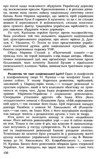 про ілюзії щодо можливості збудувати Українську державу
під московським крилом. Красномовними є й репліки дівчи­
ни, якими вона гасить наївну національну патетику свого
батька. Коли Марина зауважує, що замість мрій українцям
потрібнішими були б гармати й кулемети, то це є не стільки
виявом її агресивності й войовничості, скільки констата­
цією сумного факту: традиційна українська мрійливість не
раз заважала збудувати «свою державу».
По суті, Кулішева героїня бунтує проти малоросійства.
Вона уособлює той тип вольового, відданого національній
ідеї, цілеспрямованого українця, про якого мріяли Д. Дон-
цов, Є. Маланюк, О. Теліга та інші представники україн­
ської політичної думки, діячі національної культури, які
болісно переживали поразку УНР.
Образ Марини Ступай у «Патетичній сонаті» — це
приклад того, як герой виходить з-під влади автора. «Фана­
тичка» національної ідеї, яка організовує повстання проти
більшовиків, член комітету Золотої Булави з підпільною
(чеховською!) кличкою Чайка, виявляється трагічним персо­
нажем.
Романтик чи «кат національної ідеї»? Один із конфліктів
у поліфонічному творі М. Куліша— це конфлікт Ілька з
самим собою. У ньому борються романтик, мрійливий,
закоханий у Марину-мрію юнак,— і «солдат революції із
простим серцем», який в ім'я класового обов'язку не зупи­
ниться ні перед чим. Душа Ілька розривається між двома
мріями: Мариною-Україною і соціальною революцією.
Своєрідним утіленням другого «Я» Ілька Юги (його
«солдатського» начала) є більшовик Лука. «Мій неромантич-
ний друг»,— так називає його Ілько. Цей персонаж нагадує
доктора Тагабата з новели М. Хвильового «Я (Романти­
ка)»,— так само, як Ілько Юга з його внутрішнім конфлік­
том нагадує чекіста з роздвоєною душею з того ж твору.
Юга довго не знаходить виходу зі свого «подвійного
кола». Його ваблять революційні зорі — але й світло кохан­
ня теж. Тільки в тім саме й річ, що класове й загальнолюд­
ське вступають у гостру суперечність. Та й ідеали соціаль­
ної та національної революції Ількові узгодити нелегко.
Точнісінько як нелегко було узгодити їх у реальному житті
цілому поколінню української інтелігенції — від В. Винни-
ченка до М. Хвильового, Ю. Коцюбинського і... самого
М. Куліша. Багато його ровесників обирали ідеал «червоної
України». Але виходило, що задля нього вони— самі того
156
 
